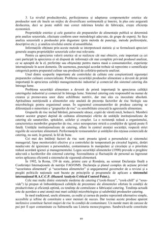 89
3. La nivelul produc torului, perfec ionarea i adaptarea componentelor estetice ale
produselor sunt ele însele un mijloc de diversificare sortimental i înnoire, în plus este asigurat
desfacerea, deci se poate stabili mai corect m rimea lotului de fabrica ie, cre te eficien a
economic .
Propriet ile estetice i cele gustative ale preparatelor de alimenta ie public se determin
prin analize senzoriale, efectuate conform unor metodologii adecvate, de grupe de exper i. Se face
analiza senzorial a produsului prin degustare (prin metoda de punctaje, metode preferen iale,
descriptive etc.). i analiza nivelului estetic al ansamblului.
Informa iile ob inute prin aceste metode se interpreteaz statistic i se formuleaz aprecieri
generale asupra propriet ilor senzoriale celor mai relevante.
Pentru ca aprecierea valorii estetice s se realizeze cât mai obiectiv, este important ca cei
care particip la aprecierea ei s dispun de informa ii cât mai complete privind produsul analizat,
ce se a teapt de la el, preferin e sau obi nuin e pentru marea mas a consumatorilor, experien e
interna ionale în acest domeniu. De asemenea, punctajul acordat trebuie s reprezinte o semnifica ie
categoric pentru preparatul culinar sau produsul de cofet rie-patiserie analizat.
Unul dintre scopurile importante ale controlului de calitate este con tientizat siguran ei
preparatelor culinare comercializate. Problema securit ii produselor alimentare a devenit de prim
importan în aprecierea calit ii managementului industrial i comercial din sistemul catering din
întreaga lume.
Problema securit ii alimentare a devenit de prim importan în aprecierea calit ii
cateringului industrial i comercial în întreaga lume. Sistemul catering este responsabil nu numai de
crearea i promovarea unor diete echilibrate nutritiv, dar mai ales cu inocuitate absolut .
Aptitudinea nutri ional a alimentelor este anulat de prezen a factorilor de risc biologic sau
microbiologic pentru organismul uman. În segmentul consumatorilor de produse catering se
diferen iaz o minoritate a “grupurilor de risc” cu sensibilitate crescut la agresiunile alimentare.
Grupurile de risc includ b trânii, persoanele s race, copiii de vârst mic , bolnavii. Membrii
tuturor acestor grupuri depind de calitatea alimenta iei oferite de unit ile institu ionalizate de
catering ale sanatoriilor, spitalelor, azilelor i cre elor. La o rezisten redus a organismului,
caracteristica membrilor grupurilor de risc, orice nerespectare strict a condi iilor de igien poate fi
fatal . Unit ile institu ionalizate de catering, aflate în centrul aten iei societ ii, respect strict
regulile de securitate alimentar . Performan ele restaurantelor i unit ilor din re eaua comercial de
catering, nu sunt, în general, la fel de bune.
Cei mai des întâlni i factori de risc sunt: proasta igien a personalului i sistemului
managerial, lipsa monitoriz rii efective i a controlului de temperatur pe circuitul logistic, dot ri
neadecvate de igienizare a personalului, contaminarea în manipulare i circula ie i o prioritate
redus acordat igienei i managementului. Legea securit ii alimentelor (1990) prevede o preg tire
adecvat a lucr torilor din sistemul catering. Sezonalitatea i fluctua iile de personal au îngreunat
serios aplicarea eficient a sistemului de siguran alimentar .
În 1992, la Roma, 159 de state, printre care i România, au semnat Declara ia final a
Conferin ei Interna ionale de nutri ie FAO/OMS. Declara ia i planul complex de ac iune privind
“securitatea alimentar ” i “securitatea alimentelor” i angajamentul guvernelor de a revizui i a
preg ti politicile na ionale sunt bazate pe principiile i programele de aplicare a sistemului
interna ional H.A.C.C.P. (Hazard Analysis Critical Control Point.).
Cele mai multe dintre sistemele moderne de catering (“cook-freeze”, “cook-chill” i “sous-
vide”) î i propun s îmbun easc calit ile de prezentare ale alimentelor ofertate în condi ii de
productivitate i eficien optim , cu tendin e de centralizare a fabrica iei catering. Tendin a actual
este de acordare a unei aten ii mai mari calit ii microbiologice i salubrit ii produselor catering.
În mod tradi ional, unele alimente, ca ou le i carnea de pas re reprezint alternative simple,
accesibile i ieftine de constituire a unor meniuri de succes. Dar tocmai aceste produse aparent
inofensive constituie factori majori de risc în condi ii de contaminare. Un num r mare de carcase de
pui pot fi u or contaminate cu Salmonella sau Listeria monocytogenes. Sandwich-urile constituite
 