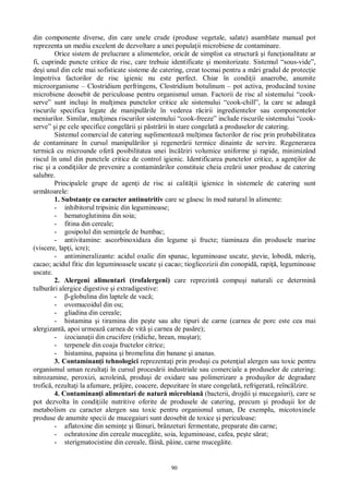 90
din componente diverse, din care unele crude (produse vegetale, salate) asamblate manual pot
reprezenta un mediu excelent de dezvoltare a unei popula ii microbiene de contaminare.
Orice sistem de prelucrare a alimentelor, oricât de simplist ca structur i func ionalitate ar
fi, cuprinde puncte critice de risc, care trebuie identificate i monitorizate. Sistemul “sous-vide”,
de i unul din cele mai sofisticate sisteme de catering, creat tocmai pentru a m ri gradul de protec ie
împotriva factorilor de risc igienic nu este perfect. Chiar în condi ii anaerobe, anumite
microorganisme – Clostridium perfringens, Clostridium botulinum – pot activa, producând toxine
microbiene deosebit de periculoase pentru organismul uman. Factorii de risc al sistemului “cook-
serve” sunt inclu i în mul imea punctelor critice ale sistemului “cook-chill”, la care se adaug
riscurile specifica legate de manipul rile în vederea r cirii ingredientelor sau componentelor
meniurilor. Similar, mul imea riscurilor sistemului “cook-freeze” include riscurile sistemului “cook-
serve” i pe cele specifice congel rii i p str rii în stare congelat a produselor de catering.
Sistemul comercial de catering suplimenteaz mul imea factorilor de risc prin probabilitatea
de contaminare în cursul manipul rilor i regener rii termice dinainte de servire. Regenerarea
termic cu microunde ofer posibilitatea unei înc lziri volumice uniforme i rapide, minimizând
riscul în unul din punctele critice de control igienic. Identificarea punctelor critice, a agen ilor de
risc i a condi iilor de prevenire a contamin rilor constituie cheia cre rii unor produse de catering
salubre.
Principalele grupe de agen i de risc ai calit ii igienice în sistemele de catering sunt
urm toarele:
1. Substan e cu caracter antinutritiv care se g sesc în mod natural în alimente:
- inhibitorul tripsinic din leguminoase;
- hematoglutinina din soia;
- fitina din cereale;
- gosipolul din semin ele de bumbac;
- antivitamine: ascorbinoxidaza din legume i fructe; tiaminaza din produsele marine
(viscere, lap i, icre);
- antimineralizante: acidul oxalic din spanac, leguminoase uscate, tevie, lobod , m cri ,
cacao; acidul fitic din leguminoasele uscate i cacao; tioglicozizii din conopid , rapi , leguminoase
uscate.
2. Alergeni alimentari (trofalergeni) care reprezint compu i naturali ce determin
tulbur ri alergice digestive i extradigestive:
- -globulina din laptele de vac ;
- ovomucoidul din ou;
- gliadina din cereale;
- histamina i tiramina din pe te sau alte tipuri de carne (carnea de porc este cea mai
alergizant , apoi urmeaz carnea de vit i carnea de pas re);
- izociana ii din crucifere (ridiche, hrean, mu tar);
- terpenele din coaja fructelor citrice;
- histamina, papaina i bromelina din banane i ananas.
3. Contaminan i tehnologici reprezenta i prin produ i cu poten ial alergen sau toxic pentru
organismul uman rezulta i în cursul proces rii industriale sau comerciale a produselor de catering:
nitrozamine, peroxizi, acrolein , produ i de oxidare sau polimerizare a produ ilor de degradare
trofic , rezulta i la afumare, pr jire, coacere, depozitare în stare congelat , refrigerat , reînc lzire.
4. Contaminan i alimentari de natur microbian (bacterii, drojdii i mucegaiuri), care se
pot dezvolta în condi iile nutritive oferite de produsele de catering, precum i produ ii lor de
metabolism cu caracter alergen sau toxic pentru organismul uman, De exemplu, micotoxinele
produse de anumite specii de mucegaiuri sunt deosebit de toxice i periculoase:
- aflatoxine din semin e i f inuri, brânzeturi fermentate, preparate din carne;
- ochratoxine din cereale muceg ite, soia, leguminoase, cafea, pe te s rat;
- sterigmatocistine din cereale, f in , pâine, carne muceg ite.
 