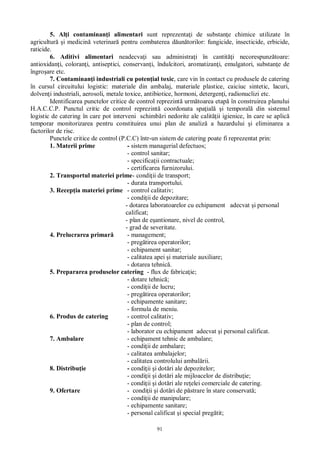 91
5. Al i contaminan i alimentari sunt reprezenta i de substan e chimice utilizate în
agricultur i medicin veterinar pentru combaterea d un torilor: fungicide, insecticide, erbicide,
raticide.
6. Aditivi alimentari neadecva i sau administra i în cantit i necorespunz toare:
antioxidan i, coloran i, antiseptici, conservan i, îndulcitori, aromatizan i, emulgatori, substan e de
îngro are etc.
7. Contaminan i industriali cu poten ial toxic, care vin în contact cu produsele de catering
în cursul circuitului logistic: materiale din ambalaj, materiale plastice, caiciuc sintetic, lacuri,
dolven i industriali, aerosoli, metale toxice, antibiotice, hormoni, detergen i, radionuclizi etc.
Identificarea punctelor critice de control reprezint urm toarea etap în construirea planului
H.A.C.C.P. Punctul critic de control reprezint coordonata spa ial i temporal din sistemul
logistic de catering în care pot interveni schimb ri nedorite ale calit ii igienice, în care se aplic
temporar monitorizarea pentru constituirea unui plan de analiz a hazardului i eliminarea a
factorilor de risc.
Punctele critice de control (P.C.C) într-un sistem de catering poate fi reprezentat prin:
1. Materii prime - sistem managerial defectuos;
- control sanitar;
- specifica ii contractuale;
- certificarea furnizorului.
2. Transportul materiei prime- condi ii de transport;
- durata transportului.
3. Recep ia materiei prime - control calitativ;
- condi ii de depozitare;
- dotarea laboratoarelor cu echipament adecvat i personal
calificat;
- plan de e antionare, nivel de control,
- grad de severitate.
4. Prelucrarea primar - management;
- preg tirea operatorilor;
- echipament sanitar;
- calitatea apei i materiale auxiliare;
- dotarea tehnic .
5. Prepararea produselor catering - flux de fabrica ie;
- dotare tehnic ;
- condi ii de lucru;
- preg tirea operatorilor;
- echipamente sanitare;
- formula de meniu.
6. Produs de catering - control calitativ;
- plan de control;
- laborator cu echipament adecvat i personal calificat.
7. Ambalare - echipament tehnic de ambalare;
- condi ii de ambalare;
- calitatea ambalajelor;
- calitatea controlului ambal rii.
8. Distribu ie - condi ii i dot ri ale depozitelor;
- condi ii i dot ri ale mijloacelor de distribu ie;
- condi ii i dot ri ale re elei comerciale de catering.
9. Ofertare - condi ii i dot ri de p strare în stare conservat ;
- condi ii de manipulare;
- echipamente sanitare;
- personal calificat i special preg tit;
 
