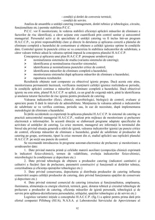 92
- condi ii i dot ri de conversie termic ;
- condi ii de servire.
Analiza de ansamblu a unit ii catering (management, dot ri tehnice i tehnologice, circuite,
func ionalitate etc.) permite stabilirea P.C.C.
P.C.C. vor fi monitorizate, în vederea stabilirii eficien ei aplic rii m surilor de eliminare a
factorilor de risc identifica i, a c ror ac iune este cuantificat prin control sanitar i autocontrol
managerial. Personalul activ i de specialitate al unit ii catering va fi inclus într-un program
H.A.C.C.P., va primi responsabilit i clare i directe în derularea i aplicarea corect a planului de
eliminare complet a hazardului de contaminare i ob inere a calit ii igienice optime în condi iile
date. Controlul igienic în punctele critice se va concretiza în stabilirea indicatorilor de salubritate, a
ror valoare trebuie adus la valoarea optim impus la conceperea planului H.A.C.C.P.
Conceperea i aplicarea unui plan H.A.C.C.P. presupune urm torii pa i:
nominalizarea sistemului de studiu (varianta sistemului de catering);
identificarea i nominalizarea riscurilor sistemului;
identificarea i nominalizarea punctelor critice de control;
identificarea m surilor de eliminare complet a hazardului;
monitorizarea sistemului dup aplicarea m surilor de eliminare a hazardului;
raportarea rezultatelor.
Rezultatele ob inute sunt comparate cu obiectivul igienic propus. Dac acesta este atins,
monitorizarea permanent înceteaz , verificarea men inerii calit ii igienice realizându-se periodic,
în condi iile aplic rii continue a m surilor de eliminare complet a hazardului. Dac obiectivul
igienic nu este atins, planul H.A.C.C.P. se aplic , cu un grad de exigen m rit, pân la identificarea
i anularea tuturor factorilor de risc igienic pentru produsele de catering.
Valoarea indicatorilor (fizici, chimici, microbiologici, biologici) de control, evaluare i
apreciere poate fi dat în intervale de admisibilitate. Men inerea la valoarea admis a indicatorilor
de salubritate se va verifica continuu, periodic sau, în caz de necesitate, dup implementarea
metodologiei de eliminare a hazardului.
În rile occidentale cu experien în aplicarea planului H.A.C.C.P. în sistemul de catering se
practic autocontrolul managerial H.A.C.C.P., realizat prin mijloace de monitorizare i prelucrare
electronic a informa iilor. În aceast direc ie se elaboreaz programe adaptate specificului de
activitate al unit ilor de catering. La orice moment, managerul are informa ii la terminalul din
biroul s u privind situa ia general a st rii de igien , valoarea indicatorilor igienici pe puncte critice
de control, eficien a m surilor de eliminare a hazardului, gradul de salubritate al produselor de
catering pe grupe, sortimente, tipuri la orice moment din zi, stadiul aplic rii sau replic rii planului
H.A.C.C.P. pe sec ii sau puncte de control.
Se recomand introducerea în programe automat-electronice de prelucrare i monitorizare a
urm toarelor date:
1. Date privind materia prim i celelalte materii auxiliare (compozi ia chimic exprimat
în indicatori fizico-chimici), termen de valabilitate, evolu ia indicatorilor fizico-chimici,
microbiologici la condi ionare i depozitare etc.)
2. Date privind tehnologia de ob inere a produselor catering (indicatori cantitativi i
calitativi a fiec rei faze de prelucrare, parametrii constructivi i func ionali ai dot rilor tehnice,
corectitudinea i eficien a opera iilor tehnologice etc.)
3. Date privind conservarea, depozitarea i distribu ia produselor de catering influen a
conserv rii asupra calit ii produselor de catering, date privind func ionarea spa iilor de conservare
i depozitare etc.)
4. Date privind sistemul comercial de catering (structura i func ionalitatea, amplasarea,
iluminarea, alimenta ia cu energie electric , termic , gaze, dotarea tehnic i circuitul tehnologic de
prelucrare a produselor de catering, eficien a m surilor de igien personal , tehnologic i de
servire prin sp larea-dezinfectarea personalului, utilajului, spa iilor tehnologice i de servire etc.)
Logistica variantei ini iale a conceptului H.A.C.C.P. (fig.1) a ap rut pentru prima dat prin
efortul companiei Pillsburg (SUA), N.A.S.A. i Laboratorului Serviciului de Aprovizionare al
 