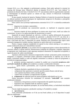 93
Armatei SUA, ea a fost adaptat i perfec ionat continuu, fiind ast zi aplicat în sistemul de
catering din întreaga lume. Obiectivul absolut al planului H.A.C.C.P. este “zero defecte” în
produc ia de alimente din lume. Criteriile H.A.C.C.P. sunt preluate ast zi în regulamentele na ionale
i interna ionale în domeniul igienei cu valoare de lege, inclusiv în Directivele Comunit ii
Europene 93/94.
În ara noastr , Institutul de Igien i S tate Public i Centrul de Inventic din Bucure ti
au elaborat pachetul de proiecte-program de implementare progresiv în România a principiilor
sistemului interna ional H.A.C.C.P.
Orice caterer care î i dore te implementarea sistemului H.A.C.C.P. va identifica urm toarele
elemente:
- diagrama de circula ie a materialelor;
- detalii de produc ie sau caracteristici speciale, cu implica ii în asigurarea igienei
alimentelor;
- marcarea etapelor de lucru predispuse la crearea unor riscuri mari, medii sau reduse de
contaminare, în care se vor aplica proceduri de monitorizare i control.
Inspec iile de igien alimentar au rolul de a verifica i analiza deficien ele din punctele
critice de control i a identifica metodele de optimizare a planului H.A.C.C.P. sau doar de a
monitoriza performan ele ob inute în fiecare P.C.C. Sectoarele catering cu produc ie intensiv vor
avea o frecven mai mare a inspec iilor de igien , finalizate prin constituirea unui raport oferit
sistemului managerial al unit ii catering, împreun cu unele observa ii i recomand ri.
Pentru a asigura atingerea standardelor de igien în orice sistem catering se vor urm ri cu
aten ie urm toarele puncte de vulnerabilitate maxim :
refrigerare eficient , cu un control strict de temperatur pentru evitarea deterior rilor de
structur , calitate i valoare nutritiv . Monitorizarea condi iilor de refrigerare, congelare, depozitare
i regenerare este vital pentru a m ri siguran a men inerii alimentelor la temperaturi acceptabile i
sigure din punct de vedere microbiologic.
Aparatura utilizat pentru m surarea temperaturilor include: termometre pentru sistemele de
refrigerare i congelare; termometre pentru m surarea temperaturilor în cuptoare sau în b i de
pr jire; termometre band cu scal sau digital ; termometre cu alarm i sistem de programare a
nivelului de temperatur admis.
produc ie catering organizat i condus în condi ii care s permit men inerea celor
mai înalte standarde de calitate, prin urm rirea cu aten ie a urm toarelor elemente:
- igiena strict a personalului, care s previn contaminarea alimentelor în cursul
manipul rilor;
- cur enie absolut a suprafe elor de lucru i ustensilelor;
- echipamente bine igienizate i ustensile specifice pentru fiecare zon de lucru;
- zone separate de produse crude i produse g tite;
- control strict al timpilor i temperaturilor de g tire.
echipamente de capacitate potrivite pentru preg tirea individual sau în vrac.
Pentru prevenirea riscurilor de contaminare în sistemele “cook-chill” sunt esen iale
urm toarele elemente:
- men inerea i înregistrarea corect a temperaturilor din spa iile de procesare;
- men inerea unor standarde înalte de sanitarie i igien ;
- utilizarea unor ingrediente proaspete, de cea mai bun calitate, cu înc rc tur microbian
minim .
Fiecare etap de preparare a produselor catering va fi urm rit cu aten ie:
Aprovizionarea.
Toate alimentele achizi ionate vor fi de cea mai bun calitate i vor fi depozitate în spa ii
adecvat condi ionate.
Preg tirea ini ial .
 