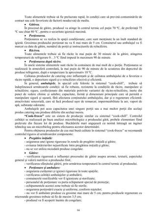 94
Toate alimentele trebuie s fie prelucrate rapid, în condi ii care s previn contamin rile de
contact sau cele favorizate de factorii neadecva i de mediu.
tirea.
În procesul de g tire, produsul va atinge în centrul termic cel pu in 70 ºC, de preferin 75
ºC sau chiar 80 ºC , pentru o securitate igienic maxim .
Por ionarea.
Por ionarea se va realiza în spa ii condi ionate, care sunt men inute la un înalt standard de
igien . Grosimea produsului por ionat nu va fi mai mare de 5 cm. Containerul sau ambalajul va fi
marcat cu data de g tire, num rul de por ii i instruc iunile de reînc lzire.
cirea.
Toate alimentele trebuie s fie r cite în mai pu in de 30 minute de la g tire, atingerea
temperaturii de refrigerare 0…3 ºC fiind impus în maximum 90 de minute.
Por ionarea dup r cire.
În unele sisteme alimentele sunt r cite în containere de mai mult de o por ie. Por ionarea se
realizeaz în atmosfer controlat , la mai pu in de 90 de minute de la scoaterea din depozitul de
produse refrigerate, dup o temperizare la aproximativ 10 ºC.
Calitatea produselor de catering este influen at i de calitatea ambalajului de a favoriza o
cire rapid , o depozitare sigur i o reînc lzire efectiv i eficient .
În general, ambalajele, în special cele folosite în sistemul “cook-chill”, trebuie s
îndeplineasc urm toarele condi ii: s fie robuste, rezistente la condi iile de r cire, manipulare i
reînc lzire; sigure, confec ionate din materiale potrivite variantei de r cire-reînc lzire, inerte din
punct de vedere chimic i salubre; capacitate, form i dimensiuni principale care s permit o
manipulare sigur i u oar , f afectarea con inutului ambalajului, dar i o regenerare eficient :
atractivitate senzorial , care s fac produsul u or de remarcat; impermeabilitate la aer, vapori de
ap , substan e odorante.
Ambalajele pot acea capacitatea unei singure por ii sau a mai multor por ii din acela i
produs catering sau produse diferite din acela i meniu.
“Cook-freeze” este un sistem de produc ie similar cu sistemul “cook-chill”. Controlul
calit ii se realizeaz pe baza analizei microbiologice a produsului g tit, probele elementare fiind
prelevate din fiecare lot de produse. Buc riile mari angajeaz cu norm întreag un inginer
tehnolog sau un microbiolog pentru efectuarea acestor determin ri.
Pentru ob inerea produselor de cea mai bun calitate în sistemul “cook-freeze” se recomand
controlul riguros al urm toarelor componente:
Preg tire ini ial :
- asigurarea unei igiene riguroase în zonele de preg tire ini ial i g tire;
- evitarea întârzierilor nejustificate între preg tirea ini ial i g tire;
- nu se vor utiliza niciodat produse congelate.
tire:
- verificarea riguroas a influen ei procesului de g tire asupra aromei, texturii, aspectului
general i valorii nutritive a produsului finit;
- verificarea sfâr itului g tirii, prin urm rirea temperaturii în centrul termic al produsului.
Por ionare i ambalare:
- asigurarea cur eniei i igienei riguroase în toate spa iile;
- verificarea calit ii ambalajelor i ambal rii;
- containerele reutilizabile vor fi igienizate i sterilizate;
- personalul de por ionare va purta echipament special de protec ie;
- echipamentele acestei zone trebuie s fie sterile;
- asigurarea por ion rii exacte i uniforme, conform re etelor;
- nu vor fi ambalate produse cu grosime mai mare de 5 cm; pentru produsele regenerate cu
microunde grosimea trebuie s fie de maxim 3,5 cm;
- produsul va fi acoperit înainte de congelare;
 
