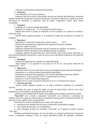 95
- verificarea i înregistrarea temperaturii produsului.
Etichetare:
- toate alimentele vor fi corect etichetate;
- asigurarea înscrierii corecte a informa iilor necesare pe etichet : data fabrica iei, momentul
expir rii termenului de garan ie; denumirea produsului, perioada de depozitare; num rul de por ii,
instruc iuni de reînc lzire i regenerare: tipul de cuptor, temperatura, timpul, tipul sosului
recomandat.
Congelare:
- congelarea se va realiza imediat dup g tire;
- produsele vor fi aduse sub – 5 ºC în mai pu in de 90 de minute;
- distan a între t vile cu produs în congelator va fi de cel pu in 2 cm, spa iu de circula ie a
aerului de r cire;
- imediat dup congelare produsul va fi transportat în depozitul de p strare în condi ii de
congelare.
Depozitare:
- depozitarea se realizeaz în spa ii r cite corect la minim – 18 ºC;
- monitorizarea permanent a temperaturii din depozitul de produse congelate;
- asigurarea rota iei stocurilor;
- asigurarea echipamentul de protec ie special la intrarea în congelator sau depozit;
- distrugerea tuturor alimentelor care au dep it perioada de garan ie;
- asigurarea spa iilor de depozitare prin accesul limitat, doar al persoanelor autorizate, cu
prevenirea deschiderilor nejustificate a u ilor de acces, care ar destabiliza temperatura din spa iul de
depozitare.
Distribu ie:
- men inerea temperaturii de congelare în timpul distribu iei;
- dac produsul va fi regenerat în mai pu in de 24 de ore, este permis intervalul de
temperatur 0…18 ºC.
Regenerare:
- verificarea ariilor de lucru astfel încât acestea s fie preg tite pentru operarea tehnologic ;
- regenerarea se va realiza conform instruc iunilor tehnologice;
- la preluarea produsului din congelator se vor verifica informa iile înscrise pe etichet ;
- reînc lzirea se va face la minim 75-80 ºC imediat înainte de servire;
- produsul va fi servit imediat dup regenerare;
- produsul care nu a fost consumat în mai pu in de 2 ore va fi eliminat din consum.
Elemente generale:
- pentru evitarea separ rii sosurilor se vor utiliza amidonuri modificate la constituirea
acestora;
- produsele din carne i pe te pot c ta un gust de rânced atunci când nu sunt corect
preparate sau au fost p strate o perioad prea mare de timp;
- p strarea unui standard înalt de igien a personalului pentru ob inerea produselor salubre.
“Sous-vide” este o form a sistemului “cook-chill”, care utilizeaz o combina ie de
ambalare sub vid în pungi din material plastic a produsului catering, g tire în atmosfer de abur sub
presiune i r cire rapid , în baie cu ap glacial .
Elementele de restric ie absolut în acest sistem sunt urm toarele:
men inerea unui standard înalt de igien a buc riilor i personalului angajat;
toate spa iile de procesare vor fi condi ionate;
toate principiile de baz ale sistemului “cook-chill” vor fi aplicate i pentru sistemul
“sous-vide”.
Produc ia centralizat presupune, de cele mai multe ori, separarea produc iei de sistemul de
servire a produselor catering în timp sau spa iu. Buc riile satelit ale spitalelor, cantinelor,
 