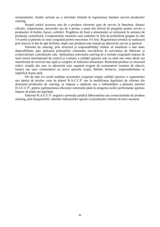 96
restaurantelor, liniilor aeriene au o activitate limitat la regenerarea înaintea servirii produselor
catering.
Scopul cre rii acestora este de a produce elemente gata de servire la banchete, dineuri
oficiale, simpozioane, anivers ri sau de a prelua o parte din efortul de preg tire pentru servire a
produselor în bufete, baruri, cofet rii. Preg tirea de baz a alimentului se realizeaz în unitatea de
produc ie centralizat . Componentele meniului sunt ambalate în folii de polietilen grupate în câte
1-6 por ii i p strate în stare congelat pentru maximum 3-6 luni. Regenerarea termic se realizeaz
prin imersie în b i de ap fierbinte, dup care produsul este aranjat pe platoul de servire i garnisit.
Sistemul de catering, prin structur i responsabilit i, trebuie s manifeste o mai mare
disponibilitate spre aplicarea principiilor sistemului non-defecte în activitatea de fabricare i
comercializare a produselor sale. Aptitudinea sistemului catering de a include exigen ele impuse de
noul sistem interna ional de control i evaluare a calit ii igienice este cu mult mai mare decât cea
manifestat de sectorul mai rigid i complex al industriei alimentare. Realizând produse cu structur
relativ simpl , dar care se adreseaz unui segment exigent de consumatori (oameni de afaceri,
turi ti) sau unor consumatori cu nevoi speciale (copii, b trâni, bolnavi), responsabilitatea se
amplific foarte mult.
Ori de câte ori exist tendin a accentu rii exigen ei asupra calit ii igienice a segmentului
sau tipului de produs vizat de planul H.A.C.C.P. sau la modificarea legisla iei de ofertare din
domeniul produselor de catering, se impune o replicare sau o îmbun ire a planului anterior
H.A.C.C.P., pentru suplimentarea eficien ei sistemului pân la atingerea noilor performan e igienice
impuse de pia sau legisla ie.
Sistemul H.A.C.C.P. asigur o protec ie juridic fabricantului sau comerciantului de produse
catering, prin înregistr rile valorilor indicatorilor igienici ai produselor ofertate în orice moment.
 