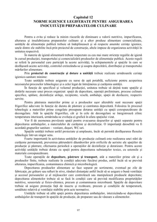 97
Capitolul 12
NORME IGIENICE LEGIFERATE PENTRU ASIGURAREA
INOCUIT II PREPARATELOR CULINARE
Pentru a evita i reduce la minim riscurile de diminuare a valorii nutritive, impurificarea,
alterarea i insalubrizarea preparatelor culinare i a altor produse alimentare comercializate,
unit ile de alimenta ie public trebuie s îndeplineasc i s respecte anumite cerin e igienice,
unele dintre ele stabilite înc prin proiectul de construc ie, altele impuse de organizarea activit ii în
unitatea respectiv .
În materie de igien alimentar trebuie respectate cu cea mai mare stricte e regulile de igien
în cursul produc iei, transportului i comercializ rii produselor de alimenta ie public . Aceste reguli
se refer la personalul care particip la aceste activit i, la echipamentele i spa iile în care se
desf oar aceste activit i, controlul extinzându-se i asupra depozit rii, distribu iei i transportului
rfurilor alimentare.
Prin proiectul de construc ie i dotare a unit ii trebuie realizate urm toarele cerin e
igienico-sanitare minime:
Toate unit ile trebuie asigurate cu surse de ap potabil , suficiente pentru acoperirea
necesarului proceselor tehnologice i a celui legat de între inerea i cur enia unit ii.
În func ie de specificul i volumul produc iei, unitatea trebuie s de in toate spa iile i
dot rile necesare unui proces organizat: spa ii de depozitare, opera ii preliminare, procese culinare
specifice, sp lare, dezinfec ie utilaje, recipiente, vesel , ambalaje, spa ii de desfacere, respectiv
servire.
Pentru p strarea materiilor prime i a produselor u or alterabile sunt necesare spa ii
frigorifice adecvate în func ie de durata de p strare i cantitatea depozitat . Folosirea în procesul
tehnologic a materiilor prime congelate presupune dotarea unit ii cu spa ii corespunz toare de
decongelare. Atât în spa iile frigorifice, cât i în cele de decongelare se înregistreaz zilnic
temperatura interioar , urm rindu-se evolu ia ei grafic în afara spa iului vizat.
Vor fi de asemenea prev zute spa ii pentru evacuarea de eurilor i spa ii separate pentru
depozitarea ambalajelor, a materialelor de cur enie i dezinfec ie. O importan deosebit va fi
acordat grupurilor sanitare – vestiare, du uri, WC-uri.
Spa iile unit ii trebuie astfel proiectate i amplasate, încât s permit desf urarea fluxului
tehnologic într-un singur sens.
Foarte important în activitatea unit ilor de produc ie culinar este realizarea unei st ri de
cur enie permanent , prevenirea p trunderii d un torilor prin orificiile de aerisire ale spa iilor de
produc ie i p strare, efectuarea periodic a opera iilor de dezinfec ie i deratizare. Pentru aceste
activit i unit ile trebuie dotate cu spa ii pentru depozitarea substan elor toxice, cu ustensile i
materiale corespunz toare.
Toate opera iile de depozitare, p strare i transport, atât a materiilor prime cât i a
produselor finite, trebuie realizate în condi ii adecvate fiec rui produs, astfel încât s se previn
alterarea, impurificarea, contaminarea chimic i microbiologic .
Depozitarea produselor alimentare se face separat pe sortimente, eventual pe zile de
fabrica ie, pe gr tare sau rafturi în stive, rânduri distan ate astfel încât s se asigure o bun ventila ie
i accesul persoanelor i al mijloacelor care controleaz sau manipuleaz produsele depozitate;
depozitarea alimentelor trebuie s se fac în condi ii care s previn modificarea propriet ilor
nutritive, senzoriale i fizico-chimice, precum i contaminarea microbian . Spa iile de depozitare
trebuie s asigure protec ia fa de insecte i roz toare, precum i condi iile de temperatur ,
umiditate relativ i ventila ie stabilite prin acte normative.
Unit ile trebuie s aib spa ii pentru depozitarea ambalajelor, interzicându-se depozitarea
ambalajelor de transport în spa iile de produc ie, de preparare sau de vânzare a alimentelor.
 