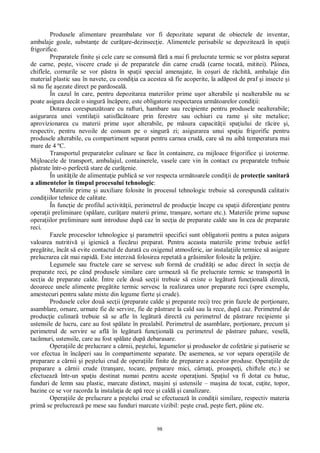 98
Produsele alimentare preambalate vor fi depozitate separat de obiectele de inventar,
ambalaje goale, substan e de cur are-dezinsec ie. Alimentele perisabile se depoziteaz în spa ii
frigorifice.
Preparatele finite i cele care se consum f a mai fi prelucrate termic se vor p stra separat
de carne, pe te, viscere crude i de preparatele din carne crud (carne tocat , mititei). Pâinea,
chiflele, cornurile se vor p stra în spa ii special amenajate, în co uri de r chit , ambalaje din
material plastic sau în navete, cu condi ia ca acestea s fie acoperite, la ad post de praf i insecte i
nu fie a ezate direct pe pardoseal .
În cazul în care, pentru depozitarea materiilor prime u or alterabile i nealterabile nu se
poate asigura decât o singur înc pere, este obligatorie respectarea urm toarelor condi ii:
Dotarea corespunz toare cu rafturi, hambare sau recipiente pentru produsele nealterabile;
asigurarea unei ventila ii satisf toare prin ferestre sau ochiuri cu rame i site metalice;
aprovizionarea cu materii prime u or alterabile, pe m sura capacit ii spa iului de r cire i,
respectiv, pentru nevoile de consum pe o singur zi; asigurarea unui spa iu frigorific pentru
produsele alterabile, cu compartiment separat pentru carnea crud , care s nu aib temperatura mai
mare de 4 ºC.
Transportul preparatelor culinare se face în containere, cu mijloace frigorifice i izoterme.
Mijloacele de transport, ambalajul, containerele, vasele care vin în contact cu preparatele trebuie
strate într-o perfect stare de cur enie.
În unit ile de alimenta ie public se vor respecta urm toarele condi ii de protec ie sanitar
a alimentelor în timpul procesului tehnologic:
Materiile prime i auxiliare folosite în procesul tehnologic trebuie s corespund calitativ
condi iilor tehnice de calitate.
În func ie de profilul activit ii, perimetrul de produc ie începe cu spa ii diferen iate pentru
opera ii preliminare (sp lare, cur are materii prime, tran are, sortare etc.). Materiile prime supuse
opera iilor preliminare sunt introduse dup caz în sec ia de preparate calde sau în cea de preparate
reci.
Fazele proceselor tehnologice i parametrii specifici sunt obligatorii pentru a putea asigura
valoarea nutritiv i igienic a fiec rui preparat. Pentru aceasta materiile prime trebuie astfel
preg tite, încât s evite contactul de durat cu oxigenul atmosferic, iar instala iile termice s asigure
prelucrarea cât mai rapid . Este interzis folosirea repetat a gr similor folosite la pr jire.
Legumele sau fructele care se servesc sub form de crudit i se aduc direct în sec ia de
preparate reci, pe când produsele similare care urmeaz s fie prelucrate termic se transport în
sec ia de preparate calde. Între cele dou sec ii trebuie s existe o leg tur func ional direct ,
deoarece unele alimente preg tite termic servesc la realizarea unor preparate reci (spre exemplu,
amestecuri pentru salate mixte din legume fierte i crude).
Produsele celor dou sec ii (preparate calde i preparate reci) trec prin fazele de por ionare,
asamblare, ornare, urmate fie de servire, fie de p strare la cald sau la rece, dup caz. Perimetrul de
produc ie culinar trebuie s se afle în leg tur direct cu perimetrul de p strare recipiente i
ustensile de lucru, care au fost sp late în prealabil. Perimetrul de asamblare, por ionare, precum i
perimetrul de servire se afl în leg tur func ional cu perimetrul de p strare pahare, vesel ,
tacâmuri, ustensile, care au fost sp late dup debarasare.
Opera iile de prelucrare a c rnii, pe telui, legumelor i produselor de cofet rie i patiserie se
vor efectua în înc peri sau în compartimente separate. De asemenea, se vor separa opera iile de
preparare a c rnii i pe telui crud de opera iile finite de preparare a acestor produse. Opera iile de
preparare a c rnii crude (tran are, tocare, preparare mici, cârna i, proaspe i, chiftele etc.) se
efectueaz într-un spa iu destinat numai pentru aceste opera iuni. Spa iul va fi dotat cu butuc,
funduri de lemn sau plastic, marcate distinct, ma ini i ustensile – ma ina de tocat, cu ite, topor,
bazine ce se vor racorda la instala ia de ap rece i cald i canalizare.
Opera iile de prelucrare a pe telui crud se efectueaz în condi ii similare, respectiv materia
prim se prelucreaz pe mese sau funduri marcate vizibil: pe te crud, pe te fiert, pâine etc.
 