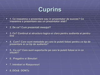 Cuprins
 1. Ce inseamna o prezentare sau in prezentator de succes? Ce
inseamna o prezentare sau un prezentator slab?
 2. De ce? Cum prezentati mesajul?
 3. Ce? Continut si structura logica si clara pentru audienta si pentru
tine
 4. Cum? Care sunt metodele pe care le puteti folosi pentru ce tip de
prezentare si ce tip de audienta?
 5. Cu ce? Care sunt suporturile pe care le puteti folosi si in ce
situatii?
 6. Pregatire si Simulari
 7. Intrebari si Raspunsuri
 8. DOs& DONTs
 