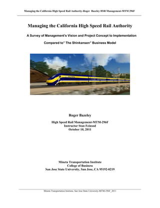 Managing the California High Speed Rail Authority-Roger Bazeley HSR Management-MTM 296F
________________________________________________________________________________________________________
Mineta Transportation Institute, San Jose State University-MTM-296F_2011
Managing the California High Speed Rail Authority
A Survey of Management’s Vision and Project Concept to Implementation
Compared to” The Shinkansen” Business Model
Roger Bazeley
High Speed Rail Management-MTM-296F
Instructor Stan Feinsod
October 10, 2011
Mineta Transportation Institute
College of Business
San Jose State University, San Jose, CA 95192-0219
 