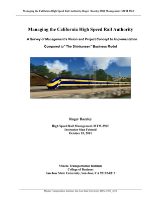 Managing the California High Speed Rail Authority-Roger Bazeley HSR Management-MTM 296F




       Managing the California High Speed Rail Authority
      A Survey of Management’s Vision and Project Concept to Implementation

                     Compared to” The Shinkansen” Business Model




                                          Roger Bazeley
                           High Speed Rail Management-MTM-296F
                                   Instructor Stan Feinsod
                                      October 10, 2011




                               Mineta Transportation Institute
                                      College of Business
                      San Jose State University, San Jose, CA 95192-0219



________________________________________________________________________________________________________
                     Mineta Transportation Institute, San Jose State University-MTM-296F_2011
 