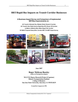 BRT/Rapid Bus Impacts on Transit Corridor Businesses               1   BRT/Rapid Bus Impacts on Transit Corridor Businesses              A Business Impact Survey and Comparison of Implemented                            BRT/Bus Improvements on:                      AC Transit’s Alameda City, Webster Street, Route 61 Corridor                    AC Transit’s San Pablo Avenue Rapid Bus R72, Route 123 Corridor                           LA Metro’s Wilshire Blvd. Metro Rapid 720, Corridor                  SF MUNI, Proposed Geary Blvd. Corridor BRT, Pre-BRT Impact Survey                                              June 2007                                  Roger McKean Bazeley                                    Author & Principal Investigator                        M.S.T.M. Degree Research Project (Capstone)                               Mineta Transportation Institute                                      College of Business                      San Jose State University, San Jose, CA 95192-0219                                      Created by Congress in 1991________________________________________________________________________________________________________                              Mineta Transportation Institute-M.S.T.M. “Capstone” 