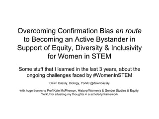 Overcoming Confirmation Bias en route
to Becoming an Active Bystander in
Support of Equity, Diversity & Inclusivity
for Women in STEM
Some stuff that I learned in the last 3 years, about the
ongoing challenges faced by #WomenInSTEM
Dawn Bazely, Biology, YorkU @dawnbazely
with huge thanks to Prof Kate McPherson, History/Women’s & Gender Studies & Equity,
YorkU for situating my thoughts in a scholarly framework
 