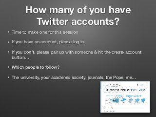 How many of you have
Twitter accounts?
• Time to make one for this session
• If you have an account, please log in.
• If you don’t, please pair up with someone & hit the create account
button…
• Which people to follow?
• The university, your academic society, journals, the Pope, me…
 