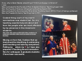 Sooo, why is Dawn Bazely presenting at YorkU’s pedagogy conference?
I was:
Was nominated for the Faculty of Pure & Applied Science Teaching Award 1993
Won the Faculty of Science & Engineering Teaching Award 2004
Was nominated for the University-Wide Senior Teaching Award 2003 (>10 yrs of being a professor)
Won the President’s Senior Teaching Award 2013
Coolest thing: each of my award
nominations was student led. So, my
teaching awards truly are about and
from the people who are most aﬀected
by my presence in the classroom:
students.
http://yﬁle.news.yorku.ca/2013/05/13/four-recipients-of-
presidents-university-wide-teaching-awards-embrace-
teaching/
Moving on from that, I believe that we
(me) should be identifying & celebrating
great teaching and learning everywhere.
Putting my 💲where my 👄 is, I have also
prepared 4 Teaching Award nomination
ﬁles for colleagues & graduate students:
2 have been successful.
 