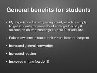 General beneﬁts for students
• My experience from my assignment, which is simply,
to get students to tweet about ecology, biology &
science on course hashtags #Biol4090 #Biol4095:
• Raised awareness about their virtual internet footprint
• Increased general knowledge
• Increased reading
• Improved writing (pardon?)
 
