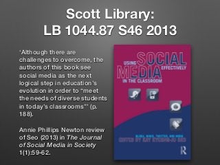 Scott Library:
LB 1044.87 S46 2013
‘Although there are
challenges to overcome, the
authors of this book see
social media as the next
logical step in education’s
evolution in order to “meet
the needs of diverse students
in today’s classrooms”’ (p.
188).
Annie Phillips Newton review
of Seo (2013) in The Journal
of Social Media in Society
1(1):59-62.
 
