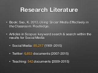 Research Literature
• Book: Seo, K. 2012. Using Social Media Effectively in
the Classroom. Routledge.
• Articles in Scopus: keyword search & search within the
results for Social Media
• Social Media: 85,217 (1901-2015)
• Twitter: 6,853 documents (2007-2015)
• Teaching: 542 documents (2009-2015)
 