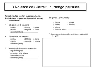 3 Nolakoa da? Jarraitu hurrengo pausuak 
Pentsatu nolakoa den, hori da, portaera, izaera… 
Atal bakoitzean proposatzen ditugunetatik aukeratu 
nahi dituzunak. 
• Alde positiboak (bi ezaugarri): 
□ Azkarra □ zintzoa □ langile 
□ ausarta □ begikoa □ zabala 
□ beste bat (idatzi)………………………… 
• Alde ezkorrak (bat aukeratu): 
□ tuntuna □ bildurtia □ alferra 
□ galduta □ mesfidati □ zikoitza 
□ beste bat (idatzi)………………………… 
• Gehien gustatzen zitzaiona (aukera bat): 
□ eguzkitan egotea 
□ munduan zehar ibiltzea 
□ istorioak kontatzea 
□ beste bat (idatzi)………………………… 
Eta gainera… (bat aukeratu): 
□ barrezk □ kexaka 
□ txistuka □ abesten 
□ saltoka 
□ beste bat (idatzi)………………………… 
Protagonistaren jokaera adierazten duen eszena bat 
margotu. 
 