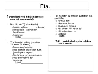 Eta… 
1 Deskribatu nola bizi zen(pentsatu 
apur bat eta aukeratu). 
• Non bizi zen? (bat aukeratu): 
□ baserri batean □ basoan 
□ hiri batean □ oihanean 
□ herri batean 
□ beste bat 
(idatzi)________________ 
• Toki horretan gehien gustatzen 
zitzaiona (bi aukera): 
□ lagun asko bizi ziren 
□ beti eguraldi ona egiten zuen 
□ janari goxoa zegoen 
□ landare eta lore asko zeuden 
□ oso dibertigarria zen 
□ beste bat 
(idatzi)__________________ 
• Toki horretan ez zitzaion gustatzen (bat 
aukeratu): 
□ euritsua zen 
□ leku bakartia zen 
□ janari gutxi zegoen 
□ beti lanean ibili behar zen 
□ toki arriskutsua zen 
□ beste bat 
(idatzi)___________________ 
Toki horretako bizimodua nolakoa 
den marraztu. 
 