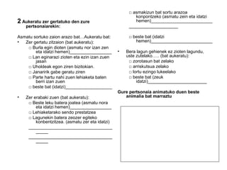 2 Aukeratu zer gertatuko den zure 
pertsonaiarekin: 
Asmatu sortuko zaion arazo bat…Aukeratu bat: 
• Zer gertatu zitzaion (bat aukeratu): 
□ Burla egin dioten (asmatu nor izan zen 
eta idatzi hemen)_________________ 
□ Lan eginarazi zioten eta ezin izan zuen 
jasan 
□ Uholdeak egon ziren bizitokian. 
□ Janaririk gabe geratu ziren 
□ Parte hartu nahi zuen lehiaketa baten 
berri izan zuen 
□ beste bat (idatzi)___________________ 
• Zer erabaki zuen (bat aukeratu): 
□ Beste leku batera joatea (asmatu nora 
eta idatzi hemen)_________________ 
□ Lehiaketarako sendo prestatzea 
□ Lagunekin batera zeozer egiteko 
konbentzitzea. (asmatu zer eta idatzi) 
__________________________________ 
_____ 
__________________________________ 
_____ 
□ asmakizun bat sortu arazoa 
konpontzeko (asmatu zein eta idatzi 
hemen)_________________________ 
____________________ 
□ beste bat (idatzi 
hemen)_________________________ 
• Bera lagun gehienek ez zioten lagundu, 
uste zutelako….. (bat aukeratu): 
□ zorotasun bat zelako 
□ arriskutsua zelako 
□ lortu ezingo lukeelako 
□ beste bat (zeuk 
idatzi)________________________ 
Gure pertsonaia animatuko duen beste 
animalia bat marraztu 
 