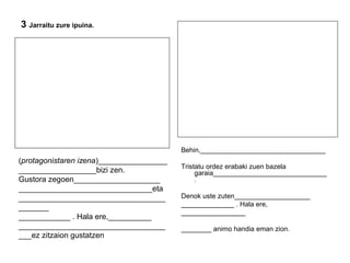 3 Jarraitu zure ipuina. 
Behin,_________________________________ 
Tristatu ordez erabaki zuen bazela 
garaia______________________________ 
. 
Denok uste zuten____________________ 
______________ . Hala ere, 
_________________ 
________ animo handia eman zion. 
(protagonistaren izena)________________ 
__________________bizi zen. 
Gustora zegoen____________________ 
_______________________________eta 
__________________________________ 
_______ 
____________ . Hala ere,__________ 
__________________________________ 
___ez zitzaion gustatzen 
 