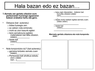 Hala bazan edo ez bazan… 
1 Asmatu zer gertatu zitzaion zure 
pertsonaiari hurrengo egoeraren 
batean erabakia hartu eta gero. 
• Ostopoa (bat aukeratu): 
□ bidea luzeegia zen. 
□ ez zekien nola entrenatu 
□ inork ez zion kasurik egiten 
□ bere asmakizuna egiteko 
materialaren bat falta zitzaion. 
(idatzi)___________ 
□ beste bat 
(idatzi)____________________ 
___ 
• Nola konponduko du? (bat aukeratu): 
□ garraioa lortzeko asmatu zuen 
(idatzi)___________________ 
□ Pertsonaia bati aholkua eskatu 
zion ( idatzi 
nori…)_____________________ 
_____________ 
□ kasu egin diezaioten…bideren bat 
bururatu zitzaion.(idatzi 
zein)___________________________ 
_ 
□ beste modu batean egitea asmatu zuen. 
(idatzi zelan) 
________________________ 
□ beste bat 
(idatzi)_______________________ 
____________________________ 
Marraztu gertatu zitzaiona eta nola konpondu 
zuen. 
 