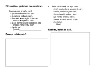 2 Erabaki zer gertatuko den amaieran. 
• Istorioa nola amaitu zen? 
□ pozik helbidera iritsi zen . 
□ lehiaketa irabazi zuen. 
□ Besteek kaso egin zioten eta 
arazoa konpondu zuen 
□ Bere asmakizuna bazebilen eta 
arazoa konpondu zuen 
□ beste bat 
(idatzi)___________________ 
Eszena, nolakoa da?. 
• Beste pertsonaiek zer egin zuten: 
□ inork ez zion burla gehiagorik egin. 
□ denok, berarekin joan ziren. 
□ lehendakari izendatu zuten. 
□ jai handia antolatu zioten. 
□ denok aholkua eskatu zioten. 
□ beste bat 
(idatzi)_______________________ 
Eszena, nolakoa da?.. 
 