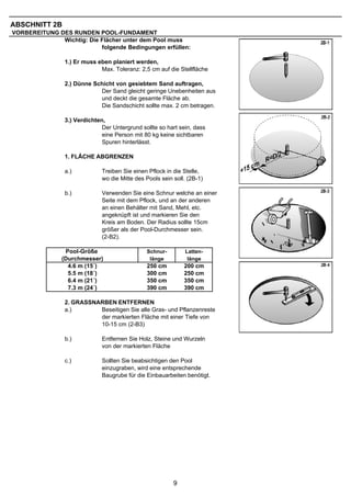 ABSCHNITT 2B
VORBEREITUNG DES RUNDEN POOL-FUNDAMENT
              Wichtig: Die Flächer unter dem Pool muss
                           folgende Bedingungen erfüllen:

                1.) Er muss eben planiert werden,
                             Max. Toleranz: 2,5 cm auf die Stellfläche

                2.) Dünne Schicht von gesiebtem Sand auftragen,
                            Der Sand gleicht geringe Unebenheiten aus
                            und deckt die gesamte Fläche ab.
                            Die Sandschicht sollte max. 2 cm betragen.

                3.) Verdichten,
                              Der Untergrund sollte so hart sein, dass
                              eine Person mit 80 kg keine sichtbaren
                              Spuren hinterlässt.

                1. FLÄCHE ABGRENZEN

                a.)           Treiben Sie einen Pflock in die Stelle,
                              wo die Mitte des Pools sein soll. (2B-1)

                b.)           Verwenden Sie eine Schnur welche an einer
                              Seite mit dem Pflock, und an der anderen
                              an einen Behälter mit Sand, Mehl, etc.
                              angeknüpft ist und markieren Sie den
                              Kreis am Boden. Der Radius sollte 15cm
                              größer als der Pool-Durchmesser sein.
                              (2-B2).

                Pool-Größe                     Schnur-         Latten-
               (Durchmesser)                    länge           länge
                 4.6 m (15´)                   250 cm         200 cm
                 5.5 m (18´)                   300 cm         250 cm
                 6.4 m (21´)                   350 cm         350 cm
                 7.3 m (24´)                   390 cm         390 cm

                2. GRASSNARBEN ENTFERNEN
                a.)       Beseitigen Sie alle Gras- und Pflanzenreste
                          der markierten Fläche mit einer Tiefe von
                          10-15 cm (2-B3)

                b.)           Entfernen Sie Holz, Steine und Wurzeln
                              von der markierten Fläche

                c.)           Sollten Sie beabsichtigen den Pool
                              einzugraben, wird eine entsprechende
                              Baugrube für die Einbauarbeiten benötigt.




                                                          9
 