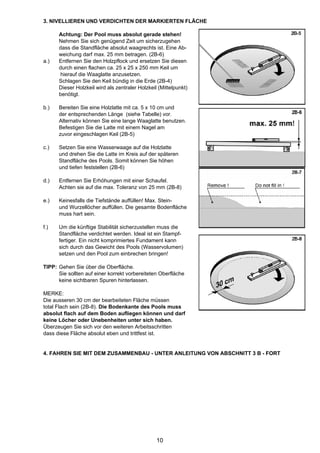 3. NIVELLIEREN UND VERDICHTEN DER MARKIERTEN FLÄCHE

      Achtung: Der Pool muss absolut gerade stehen!
      Nehmen Sie sich genügend Zeit um sicherzugehen
      dass die Standfläche absolut waagrechts ist. Eine Ab-
      weichung darf max. 25 mm betragen. (2B-6)
a.)   Entfernen Sie den Holzpflock und ersetzen Sie diesen
      durch einen flachen ca. 25 x 25 x 250 mm Keil um
      hierauf die Waaglatte anzusetzen.
      Schlagen Sie den Keil bündig in die Erde (2B-4)
      Dieser Holzkeil wird als zentraler Holzkeil (Mittelpunkt)
      benötigt.

b.)   Bereiten Sie eine Holzlatte mit ca. 5 x 10 cm und
      der entsprechenden Länge (siehe Tabelle) vor.
      Alternativ können Sie eine lange Waaglatte benutzen.
      Befestigen Sie die Latte mit einem Nagel am
      zuvor eingeschlagen Keil (2B-5)

c.)   Setzen Sie eine Wasserwaage auf die Holzlatte
      und drehen Sie die Latte im Kreis auf der späteren
      Standfläche des Pools. Somit können Sie höhen
      und tiefen feststellen (2B-6)

d.)   Entfernen Sie Erhöhungen mit einer Schaufel.
      Achten sie auf die max. Toleranz von 25 mm (2B-8)

e.)   Keinesfalls die Tiefstände auffüllen! Max. Stein-
      und Wurzellöcher auffüllen. Die gesamte Bodenfläche
      muss hart sein.

f.)   Um die künftige Stabilität sicherzustellen muss die
      Standfläche verdichtet werden. Ideal ist ein Stampf-
      fertiger. Ein nicht komprimiertes Fundament kann
      sich durch das Gewicht des Pools (Wasservolumen)
      setzen und den Pool zum einbrechen bringen!

TIPP: Gehen Sie über die Oberfläche.
      Sie sollten auf einer korrekt vorbereiteten Oberfläche
      keine sichtbaren Spuren hinterlassen.

MERKE:
Die ausseren 30 cm der bearbeiteten Fläche müssen
total Flach sein (2B-8). Die Bodenkante des Pools muss
absolut flach auf dem Boden aufliegen können und darf
keine Löcher oder Unebenheiten unter sich haben.
Überzeugen Sie sich vor den weiteren Arbeitsschritten
dass diese Fläche absolut eben und trittfest ist.


4. FAHREN SIE MIT DEM ZUSAMMENBAU - UNTER ANLEITUNG VON ABSCHNITT 3 B - FORT




                                                 10
 