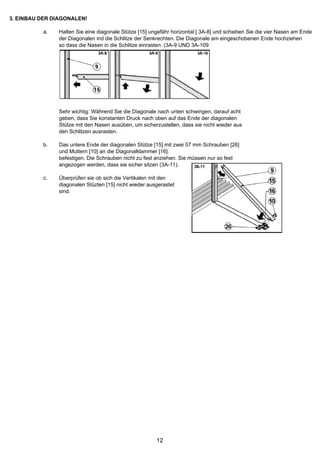 3. EINBAU DER DIAGONALEN!

          a.   Halten Sie eine diagonale Stütze [15] ungefähr horizontal [ 3A-8] und schieben Sie die vier Nasen am Ende
               der Diagonalen ind die Schlitze der Senkrechten. Die Diagonale am eingeschobenen Ende hochziehen
               so dass die Nasen in die Schlitze einrasten. (3A-9 UND 3A-109




               Sehr wichtig: Während Sie die Diagonale nach unten schwingen, darauf acht
               geben, dass Sie konstanten Druck nach oben auf das Ende der diagonalen
               Stütze mit den Nasen ausüben, um sicherzustellen, dass sie nicht wieder aus
               den Schlitzen ausrasten.

          b.   Das untere Ende der diagonalen Stütze [15] mit zwei 57 mm Schrauben [26]
               und Muttern [10] an die Diagonalklammer [16].
               befestigen. Die Schrauben nicht zu fest anziehen. Sie müssen nur so fest
               angezogen werden, dass sie sicher sitzen (3A-11).

          c.   Überprüfen sie ob sich die Vertikalen mit den
               diagonalen Stüzten [15] nicht wieder ausgerastet
               sind.




                                                       12
 