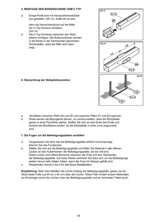 5. MONTAGE DER BODENSCHIENE VOM C TYP

a.    Einige Pools sind mit Harzsschienenstützen
      aus gestattet. (3A-13). Sollte die so sein

      dann die Harzschienstütze auf die Mitte
      der C-Typ Schiene schieben.
      (3A-14)
b.    Die C-Typ Schienen zwischen den Stütz-
      pfeilern einfügen. Die Bodenschienen werden
      in die Kerbe in der Senkrechten geschoben.
      Sicherstellen, dass die Rille nach oben
      zeigt.




6. Überprüfung der Stützpfeilerposition




a.     Bindfäden zwischen Pfahl (D) und (E) und zwischen Pfahl (F) und (G) spannen.
b.    Diese werden als Bezugslinie dienen, um sicherzustellen, dass die Stützpfeiler
      genau in einer Fluchtlinie stehen. Stellen Sie sich an eine Ecke des Pools und
      anhand des Bindfadens prüfen, ob die Stützpfeiler in einer Linie angeordnet
      sind

7. Die Fugen um die Befestigungsplatten ausfüllen

a.    Vergewissern Sie Sich das die Befestigungplatte wirklich horizontal liegt.
      Ebenen Sie das Fundament.
b.    Stellen Sie sich auf die Befestigungsplatte und füllen Sie Material in alle offenen
      Lücken an den Außenkanten der Befestigungsplatte, bis sie voll sind.
      Diese Lücken sind offene Bereiche zwischen der Erde und den Oberkanten
      der Befestigungsplatte. Auf diese Weise verhinder Sie dass sich um die Befestigungs
      platten herum tiefe Stellen bilden, wenn der Pool mit Wasser gefüllt wird.
c.    Wiederholen Schritt a bis b für alle Basis Metallplatten.

Empfehlung: Nach dem Befüllen der Löche entlang der Befestigungsplatte, geben sie ein
Stück fester Folie (ca.40 cm x 40 cm) über die Löcher. Diese Folie hindert andere Materialen
am Eindringen durch die Löcher unter der Befestigungsplatte und es Verhindert Tiefen auch.




                                               14
 