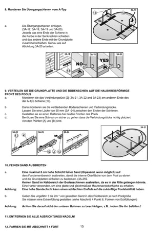 8. Montieren Sie Übergangschienen vom A-Typ




a.          Die Übergangschienen einfügen.
            (3A-17, 3A-18, 3A-19 und 3A-20)
            Jeweils das eine Ende der Schiene in
            die Kerbe in der Senkrechten schieben
            und das andere Ende mit der Grundplatte
            zusammenschieben. Genau wie auf
            Abbildung 3A-20 arbeiten.




9. VERTEILEN SIE DIE GRUNDPLATTE UND DIE BODENSCHIEN AUF DIE HALBKREISFÖRMIGE
FRONT DES POOLS
a.         Montieren sie das Verbindungstück [2] (3A-21, 3A-22 and 3A-23) am anderen Ende des
           der A-Typ Schiene [13}.

b           Dann montieren sie die verbleibenden Bodenschienen und Verbindungstücke.
            Lassen Sie eine Lücke von 55 mm (3A -24) zwischen den Enden der Schienen.
c.          Gestalten sie so einen Halbkries bei beiden Fronten des Pools
d.          Benützen Sie eine Schnur um sicher zu gehen dass die Verbindungstücke richtig platziert
            von den Pfählen [A] und [B] sind.




10. FEINEN SAND AUSBREITEN

a.          Eine maximal 2 cm hohe Schicht feiner Sand (Gipssand, wenn möglich) auf
            dem Fundamentbereich ausbreiten, damit die interne Oberfläche von dem Pool zu ebnen
            und die Grundplatten einheiten zu bedecken. (3A-259.
            Keinen Sand im Nahbereich der Bodenschienen ausbreiten, da es in der Rille gelangen könnte.
            Eine Harke verwenden, um eine glatte und gleichmäßige Maurersandoberfläche zu erhalten.
Achtung:    Eine hohe Sandschicht kann einen schlechten Einfluß auf die zukünftige Poolstabilität haben.

b.          Geben Sie ungefähr 1 bis 2m ³ von gesiebten Sand in den Poolbereich je nach Poolgröße
            Sie müssen eine Eckenfüllung gestalten (siehe Abschnitt 4 Punkt 6, Formen von Eckfüllungen)

Achtung:    Achten Sie darauf nicht den unteren Rahmen zu beschädigen, z.B.: indem Sie ihn befüllen.!


11. ENTFERNEN SIE ALLE AUSRICHTUNGS NADELN!


12. FAHREN SIE MIT ABSCHNITT 4 FORT                       15
 