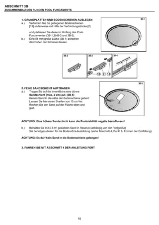 ABSCHNITT 3B
ZUSAMMENBAU DES RUNDEN POOL FUNDAMENTS


         1. GRUNDPLATTEN UND BODENSCHIENEN AUSLEGEN
         a.)  Verbinden Sie die gebogenen Bodenschienen
              [13] stufenweise mit Hilfe der Verbindungsstücke [2]

               und platzieren Sie diese im Umfang des Pool-
               Fundamentes (3B-1,3b-B-2 und 3B-3).
         b.)   Eine 55 mm große Lücke (3B-4) zwischen
               den Enden der Schienen lassen.




         2. FEINE SANDSCHICHT AUFTRAGEN
         a.)   Tragen Sie auf die Innenfläche eine dünne
               Sandschicht (max. 2 cm) auf. (3B-5)
               Keinen Sand in die nähe der Bodenschiene geben!
               Lassen Sie hier einen Streifen von 15 cm frei.
               Rechen Sie den Sand auf der Fläche eben und
               glatt.



         ACHTUNG: Eine höhere Sandschicht kann die Poolstabilität negativ beeinflussen!

         b.)   Behalten Sie 0.3-0.6 m³ gesiebten Sand in Reserve (abhängig von der Poolgröße)
               Sie benötigen diesen für die Boden-Eck-Ausbildung (siehe Abschnitt 4, Punkt 6, Formen der Eckfüllung).

         ACHTUNG: Es darf kein Sand in die Bodenschiene gelangen!


         3. FAHREN SIE MIT ABSCHNITT 4 DER ANLEITUNG FORT




                                                       16
 