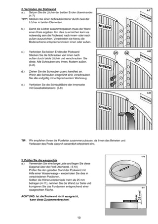 2. Verbinden der Stahlwand
a.)   Setzen Sie die Löcher der beiden Enden übereinander.
      (4-7)
TIPP: Stecken Sie einen Schraubendreher durch zwei der
      Löcher in beiden Elementen.

b.)    Damit die Löcher zusammenpassen muss die Wand
       einen Kreis ergeben. Um dies zu erreichen kann es
       notwendig sein die Poolwand nach innen- oder nach
       außen auszurichten. Verschieben sie hierzu die
       Bodenschiene entsprechend nach innen oder außen.


c.)    Verbinden Sie beiden Enden der Poolwand
       Stecken Sie die Schrauben von Innen nach
       außen durch beide Löcher und verschrauben Sie
       diese. Alle Schrauben sind innen, Muttern außen.
       (4-8).

d.)    Ziehen Sie die Schrauben zuerst handfest an.
       Wenn alle Schrauben eingeführt sind, verschrauben
       Sie alle endgültig mit entsprechendem Werkzeug.

e.)    Verkleben Sie die Schraubfläche der Innenseite
       mit Gewebeklebeband. (3-8)




TIP:   Wir empfehen Ihnen die Poolleiter zusammenzubauen, da Ihnen das Betreten und
       Verlassen des Pools dadurch wesentlich erleichtert wird.




5. Prüfen Sie die waagrechte
a.)   Verwenden Sie eine lange Latte und legen Sie diese
      Diagonal über die Pool-Oberkante. (4-10)
      Prüfen Sie den geraden Stand der Poolwand mit
      Hilfe einer Wasserwaage - wiederholen Sie dies in
      verschiedenen Positionen.
      Sollten die Höhenunterschiede mehr als 25 mm
      betragen (4-11), nehmen Sie die Wand zur Seite und
      korrigieren Sie das Fundament entsprechend einer
      waagrechten Fläche.

ACHTUNG: Ist die Poolwand nicht waagrecht,
     kann diese Zusammenbrechen!




                                              19
 