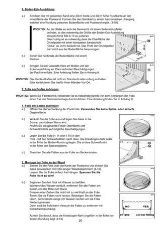 6. Boden-Eck-Ausbildung

    a.)    Errichten Sie mit gesiebten Sand eine 20cm breite und 20cm hohe Rundkante an der
           Innenfläche der Poolwand. Formen Sie den Sandkeil zu einem harmonischen Übergang
           welcher eine Rundung zwischen Bodenfläche und Poolwand ergibt. (3-10)

             WICHTIG: An der Stelle wo sich die Senkrecht mit einen Seitenstützpfeiler
                      befindet, ist des notwendig die Größe der Boden-Eck-Ausbildung
                      entsprechend Bild 4-13 zu justieren.
                      Gleichzeitig ist es notwendig dass die Oberfläche der
                      Grundplatte mit einer kompakten Sandschicht
                      (Dicke: ca. 2cm) bedeckt ist. Das Profil der Grundplatten
                      darf nicht aus der Bodenfläche herausragen.

    b.)    Ebnen Sie nochmals die Bodenfläche mit einem
           Rechen.

    c.)    Bringen Sie ein Geotextil-Vlies am Boden und der
           Eckenausbildung an. Dies verhindert Beschädigungen
           der Pool-Innenfolie. Eine Anleitung finden Sie in Anhang A.

WICHTIG: Das Geotextil-Vlies ist nicht im Standard-Lieferumfang enthalten.
         Bitte kontaktieren Sie hierfür Ihren Händler Vor-Ort.

    7. Folie am Boden anbringen

WICHTIG: Wenn Sie Filtertechnik verwenden ist es notwendig bereits vor dem Einhängen der Folie
         einen Teil der Skimmermontage durchzuführen. Eine Anleitung finden Sie in Anhang B

    1. Folie am Boden anbringen
    a.)    Öffnen Sie die Verpackung der Pool-Folie. Verwenden Sie keine Spitze- oder scharfe
           Gegenstände.

    b.)    Wickeln Sie die Folie aus und legen Sie diese in die
           Sonne, damit diese Warm wird.
           Prüfen Sie die gesamte Folien-Oberfläche und
           Schweißnhähte auf mögliche Beschädigungen.

    c.)    Legen Sie die Folie [4-14 und 4-15] in den
           Pool - mit den Schweißnähten nach oben. Die Kreisbogen-Naht sollte
           in der Mitte der Boden-Rundung liegen. Die andere Schweißnaht
           in der Mitte des Beckenbodens.

    d.)    Streichen Sie alle Falten aus der Folie am Beckenboden.


    2. Montage der Folie an der Wand
    a.)   Ziehen Sie die Folie über die Kante der Poolwand und sichern Sie
          diese provisorisch mit Hilfe einiger Wäscheklammern [4-16].
          Lassen Sie die Folie einfach frei Hängen. Spannen Sie die
          Folie nicht zu sehr!

    b.)    Beginnen Sie den Pool mit Wasser zu befüllen.
           Während das Wasser einläuft, entfernen Sie alle Falten am
           Boden von der Mitte zum Rand.
           Pressen oder Ziehen Sie nicht mit zu viel Kraft an der Folie.
           Treten Sie die Falten nicht heraus. Beseitigen Sie die Falten
           rasch, denn bereits einige cm Wasser reichen um die Folie
           Niederzupressen.
           Dann wird die Folie beim Versuch die Falten zu entfernen mit
           Sicherheit beschädigt.

           Achten Sie darauf, dass die Kreisbogen-Naht ungefähr in der Mitte der
           Boden-Rundung liegt (4-15)
                                                    20
 