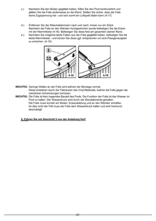c.)    Nachdem Sie den Boden geglättet haben, füllen Sie den Pool kontinuierlich und
           glätten Sie die Folie stufenweise an die Wand. Stellen Sie sicher, dass die Folie
           keine Zugspannung hat - und sich somit ein Luftspalt bilden kann (4-17)


    d.)    Entfernen Sie die Wäscheklammern nach und nach; immer nur ein Sütck.
           Nachdem die Folie an den Wänden hochgestrichen wurde befestigen Sie die Ecken
           mit der Klemmleiste (4-18). Befestigen Sie diese fest am gesamten oberen Rand.
    e.)    Nachdem Sie mögliche letzte Falten aus der Folie geglättet haben, befestigen Sie die
           letzte Klemmleiste - und kürzen Sie diese ggf. entsprechen um eine Passgenauigkeit
           zu erreichen. (4-19)




WICHTIG: Geringe Wellen an der Folie sind währen der Montage normal.
         Diese entstehen durch die Toleranzen des Vinyl-Materials, welche die Folie gegen die
         natürlichen Schwindungen schützen.
WICHTIG: Die Folie ist kein tragendes Bauteil des Pools. Die Funktion der Folie ist das Wasser im
         Pool zu halten. Der Wasserdruck wird durch die Wandelemente gehalten.
         Die Folie muss korrekt am Boden, Eckausbildung und an den Wänden anhaften.
         Ist dies nicht der Fall muss die Folie dem Wasserdruck halten und wird hierdurch
         beschädigt!


    9. Fahren Sie mit Abschnitt 5 von der Anleitung fort!




                                                    21
 
