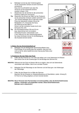 g.     Befestigen sie die das ober Verbindungstück
           mit der senkrechten Schiene mit einer Schneide-
           schraube [3].
           Dazu kann es erforderlich sein dass Sie
           viel Druck auf die senkrechte Schiene
           ausüben müssen. (5-6)
    h.     Wiederholen Sie die Schritte für alle senkrechten
           Schienen entlang der Umrundung.
    Tip:   Überprüfen Sie anhand der Rillen auf der Poolwand,
           ob die senkrechten Schienen wirklich senkrecht sind.
    i.      Zum Schluß befestigen Sie im Fall eines ovalen
           Pools den dekorativen Aufsatz [18] auf die
           Metalplatten [17]. Verwenden Sie hierzu
           die Anleitung auf dem Bild 5-7.
           Sichern sie den montierten Ausatz durch eine
           Schraube [19]. (5-8)
    Tip:   Die Schneideschrauben [19] sind 25 mm
           lang, diese können sich von anderen
           Schneideschrauben unterscheiden auch
           in der Lieferung von dem Verbindungsmaterial.
           Nur diese Schrauben können für die Befestigung
           des Ausatzes benützt werden.




    4. Kleben Sie das Sicherheitsetikett auf
    a.)   Befestigen Sie den Beiliegenden Sicherheitsaufkleber beim
          Pool-Einstieg. Es ist wichtig dass Sie verstehen, dass der Pool
          nicht so tief ist, daher besteht bei einem Sprung das Risiko einer
          Verletzung.

    5. Finalisieren Sie das Füllen des Pools
    a.)    Füllen Sie den Pool bis ca. 5 cm unter das tiefste Loch in der Seitenwand mit Wasser.
           Dann fahren Sie mit den Anweisungen für die Montage des Skimmer fort.

WICHTIG: Während sich der Pool mit Wasser füllt ist es möglich, dass sich die Seitenwände
         verschieben oder Wölben. Dies ist ein normaler Prozess.

    b.)    Befestigen Sie die Filteranlage an den Skimmer und die Düse gem. den Anleitungen
           der Filteranlage.

    c.)    Füllen Sie das Wasser bis zur Mitte des Skimmer.
           Beachten Sie die Hinweise zur Wasseraufbereitung und Desinfektion -(siehe Anhang D)
           Ihr Pool ist nun fertig aufgebaut und kann benützt werden.


WICHTIG: Bevor Personen den Pool benützen ist sicherzustellen, dass die Sicherheitshinweise
         gelesen, verstanden und eingehalten werden. Diese Sicherheitshinweis
         befinden sich in Abschnitt 6.




                                                    24
 