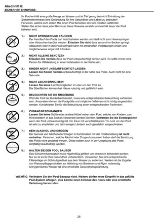 Abschnitt 6:
SICHERHEITSHINWEISE:

           Ihr Pool enthält eine große Menge an Wasser und ist Tief genug bei nicht Einhaltung der
           Sicherheitshinweise eine Gefährdung für Ihre Gesundheit und Leben zu bedeuten!
           Personen, welche zum ersten Mal einen Pool benützen sind am meisten Gefährdet.
           Stellen Sie sicher dass jeder Benutzer diese Hinweise versteht und einhält bevor der Pool
           betreten wird.

           1.)   NICHT SPRINGEN UND TAUCHEN
                 Der Handlauf des Pools darf nicht betreten werden und darf nicht zum Hineinspringen
                 oder Abtauchen benützt werden. Erlauben Sie nicht dass jemand ins Becken springt.
                 Abtauchen oder in den Pool springen kann mit ernsthaften Verletzungen enden und
                 möglicherweise sogar mit Ertrinken.

           2.)   NICHT ALLEINE BENÜTZEN
                 Erlauben Sie niemals dass der Pool unbeaufsichtigt benützt wird. Es sollte immer eine
                 Person für Hilfeleistung in einer Notsituation in der Nähe sein.

           3.)   KINDER NICHT UNBEAUFSICHTIGT LASSEN
                 Lassen Sie Kinder niemals unbeaufsichtigt in der nähe des Pools. Auch nicht für eine
                 Sekunde.

           4.)   NICHT LEICHTSINNIG SEIN
                 Lassen Sie keine Leichtsinnigkeiten im oder um den Pool zu.
                 Die Oberflächen können bei Nässe rutschig und gefährlich sein.

           5.)   BELEUCHTEN SIE DIE UMGEBUNG
                 Wird der Pool bei Dunkelheit benützt, muss eine entsprechende Beleuchtung vorhanden
                 sein. Ansonsten können die Poolgröße und mögliche Gefahren nicht richtig eingeschätzt
                 werden. Kontaktieren Sie für die Beleuchtung einen entsprechenden Fachmann.

           6.)   ZUGANG BESCHRÄNKEN
                 Lassen Sie keine Stühle oder andere Möbel neben dem Pool, welche von Kindern zum
                 Hineinklettern in das Becken verwendet werden könnten. Entfernen Sie die Einstiegsleiter
                 wenn der Pool unbeaufsichtigt ist. Ein Zaun mit verschließbarem Tor rund um den Pool
                 ist sehr zu empfehlen und ist in einigen Ländern auch gesetzlich vorgeschrieben.

           7.)   KEIN ALKOHOL UND DROGEN
                 Der Genuss von Alkohol oder Drogen in Kombination mit der Poolbenützung ist nicht
                 vertretbar. Personen, welche Alkohol oder Drogen konsumiert haben darf die Benützung
                 des Pools nicht gestattet werden. Diese sollten auch in der Umgebung des Pools
                 sorgfältig beaufsichtigt werden.

           8.)   HALTEN SIE DEN POOL SAUBER
                 Das Schwimmbadwasser muss regelmäßig gefiltert und chemisch behandelt werden.
                 Nur so ist es für Ihre Gesundheit unbedenklich. Verwenden Sie eine entsprechende
                 Filteranlage um Schmutzpartikel aus dem Wasser zu entfernen. Weiters ist die Zugabe
                 von Wasserpflegeprodukten zur Abtötung von Bakterien und Algen notwendig.
                 Unhygienisches Wasser ist eine ernsthafte Gesundheitsgefährdung.


       WICHTIG: Verändern Sie den Pool-Bausatz nicht. Weiters dürfen keine Eingriffe in das gefüllte
                Pool-System erfolgen. Dies könnte einen Einsturz des Pools oder eine ernsthafte
                Verletzung hervorrufen.




                                                          25
 