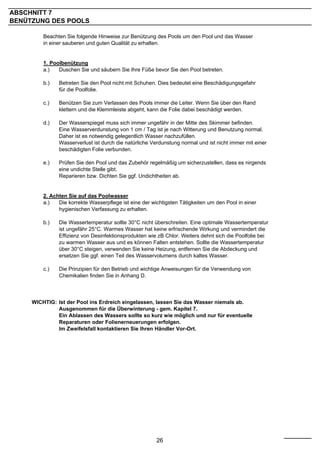 ABSCHNITT 7
BENÜTZUNG DES POOLS

         Beachten Sie folgende Hinweise zur Benützung des Pools um den Pool und das Wasser
         in einer sauberen und guten Qualität zu erhalten.


         1. Poolbenützung
         a.)   Duschen Sie und säubern Sie Ihre Füße bevor Sie den Pool betreten.

         b.)   Betreten Sie den Pool nicht mit Schuhen. Dies bedeutet eine Beschädigungsgefahr
               für die Poolfolie.

         c.)   Benützen Sie zum Verlassen des Pools immer die Leiter. Wenn Sie über den Rand
               klettern und die Klemmleiste abgeht, kann die Folie dabei beschädigt werden.

         d.)   Der Wasserspiegel muss sich immer ungefähr in der Mitte des Skimmer befinden.
               Eine Wasserverdunstung von 1 cm / Tag ist je nach Witterung und Benutzung normal.
               Daher ist es notwendig gelegentlich Wasser nachzufüllen.
               Wasserverlust ist durch die natürliche Verdunstung normal und ist nicht immer mit einer
               beschädigten Folie verbunden.

         e.)   Prüfen Sie den Pool und das Zubehör regelmäßig um sicherzustellen, dass es nirgends
               eine undichte Stelle gibt.
               Reparieren bzw. Dichten Sie ggf. Undichtheiten ab.


         2. Achten Sie auf das Poolwasser
         a.)   Die korrekte Wasserpflege ist eine der wichtigsten Tätigkeiten um den Pool in einer
               hygienischen Verfassung zu erhalten.

         b.)   Die Wassertemperatur sollte 30°C nicht überschreiten. Eine optimale Wassertemperatur
               ist ungefähr 25°C. Warmes Wasser hat keine erfrischende Wirkung und vermindert die
               Effizienz von Desinfektionsprodukten wie zB Chlor. Weiters dehnt sich die Poolfolie bei
               zu warmen Wasser aus und es können Falten entstehen. Sollte die Wassertemperatur
               über 30°C steigen, verwenden Sie keine Heizung, entfernen Sie die Abdeckung und
               ersetzen Sie ggf. einen Teil des Wasservolumens durch kaltes Wasser.

         c.)   Die Prinzipien für den Betrieb und wichtige Anweisungen für die Verwendung von
               Chemikalien finden Sie in Anhang D.



     WICHTIG: Ist der Pool ins Erdreich eingelassen, lassen Sie das Wasser niemals ab.
              Ausgenommen für die Überwinterung - gem. Kapitel 7.
              Ein Ablassen des Wassers sollte so kurz wie möglich und nur für eventuelle
              Reparaturen oder Folienerneuerungen erfolgen.
              Im Zweifelsfall kontaktieren Sie Ihren Händler Vor-Ort.




                                                        26
 