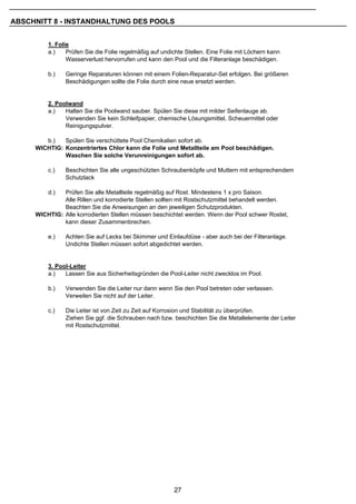 ABSCHNITT 8 - INSTANDHALTUNG DES POOLS


         1. Folie
         a.)    Prüfen Sie die Folie regelmäßig auf undichte Stellen. Eine Folie mit Löchern kann
                Wasserverlust hervorrufen und kann den Pool und die Filteranlage beschädigen.

         b.)   Geringe Reparaturen können mit einem Folien-Reparatur-Set erfolgen. Bei größeren
               Beschädigungen sollte die Folie durch eine neue ersetzt werden.


         2. Poolwand
         a.)   Halten Sie die Poolwand sauber. Spülen Sie diese mit milder Seifenlauge ab.
               Verwenden Sie kein Schleifpapier, chemische Lösungsmittel, Scheuermittel oder
               Reinigungspulver.

        b.)   Spülen Sie verschüttete Pool Chemikalien sofort ab.
     WICHTIG: Konzentriertes Chlor kann die Folie und Metallteile am Pool beschädigen.
              Waschen Sie solche Verunreinigungen sofort ab.

         c.)   Beschichten Sie alle ungeschützten Schraubenköpfe und Muttern mit entsprechendem
               Schutzlack

         d.)  Prüfen Sie alle Metallteile regelmäßig auf Rost. Mindestens 1 x pro Saison.
              Alle Rillen und korrodierte Stellen sollten mit Rostschutzmittel behandelt werden.
              Beachten Sie die Anweisungen an den jeweiligen Schutzprodukten.
     WICHTIG: Alle korrodierten Stellen müssen beschichtet werden. Wenn der Pool schwer Rostet,
              kann dieser Zusammenbrechen.

         e.)   Achten Sie auf Lecks bei Skimmer und Einlaufdüse - aber auch bei der Filteranlage.
               Undichte Stellen müssen sofort abgedichtet werden.


         3. Pool-Leiter
         a.)   Lassen Sie aus Sicherheitsgründen die Pool-Leiter nicht zwecklos im Pool.

         b.)   Verwenden Sie die Leiter nur dann wenn Sie den Pool betreten oder verlassen.
               Verweilen Sie nicht auf der Leiter.

         c.)   Die Leiter ist von Zeit zu Zeit auf Korrosion und Stabilität zu überprüfen.
               Ziehen Sie ggf. die Schrauben nach bzw. beschichten Sie die Metallelemente der Leiter
               mit Rostschutzmittel.




                                                        27
 