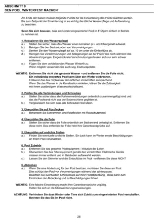 ABSCHNITT 9
DEN POOL WINTERFEST MACHEN

         Am Ende der Saison müssen folgende Punkte für die Einwinterung des Pools beachtet werden.
         Bis zum Zeitpunkt der Einwinterung ist es wichtig die übliche Wasserpflege und Aufbereitung
         zu beachten.

         Seien Sie sich bewusst, dass ein korrekt eingewinterter Pool im Frühjahr einfach in Betrieb
         zu nehmen ist.

         1. Reduzieren Sie den Wasserspiegel
         a.)   Stellen Sie sicher, dass das Wasser einen korrekten pH- und Chlorgehalt aufweist.
         b.)   Reinigen Sie den Beckenboden von Verunreinigungen
         c.)   Senken Sie den Wasserspiegel auf ca. 10 cm unter die Einlaufdüse ab.
         d.)   Reinigen Sie Verschmutzungen und Ablagerungen an der Pool-Folie noch während des
               Absenk-Vorganges. Eingetrocknete Verschmutzungen lassen sich nur sehr schwer
               entfernen.
         e.)   Fügen Sie dem verbleibenden Wasser Winterfit zu.
               Wenn möglich verwenden Sie auch sog. Eisdruckpolster.

     WICHTIG: Entfernen Sie nicht das gesamte Wasser - und entfernen Sie die Folie nicht.
              Ein vollständig entleertes Pool kann über den Winter einbrechen.
              Entleeren Sie das Poolwasser den örtlichen Vorschriften entsprechend.
              Wenn Sie das Wasser in die Kanalisation einleiten, klären Sie die Zulässigkeit
              mit Ihrem zuständigem Wasserwirtschaftsamt.

         2. Prüfen Sie alle Verbindungen und Schrauben
         a.)   Stellen Sie sicher dass alle Rahmenverbindungen ordentlich zusammengefügt sind und
               das die Poolwand nicht aus der Bodenschiene geglitten ist.
         b.)   Vergewissern Sie sich dass alle Schrauben fest sitzen.

         3. Überprüfen Sie auf Rostflecken
         a.)   Behandeln Sie Schrammen und Rostflecken mit Rostschutzmittel.

         4. Überprüfen Sie die Folie
         a.)   Stellen Sie sicher dass die Folie ordentlich am Beckenrand befestigt ist. Entfernen Sie
               diese nicht. Das entfernen der Folie hebt Ihre Garantieansprüche auf.

         5. Überprüfen auf undichte Stellen
         a.)   Finden Sie eventuelle undichte Stellen. Ein Leck kann im Winter ernste Beschädigungen
               an Ihrem Pool verursachen.

         6. Pool Zubehör
         a.)   Entfernen Sie das gesamte Poolequipment - inklusive der Leiter
         b.)   Überwintern Sie das Filterequipment gemäß den Vorschriften. Elektrische Geräte
               müssen immer entfernt und in Gebäuden aufbewahrt werden.
         c.)   Lassen Sie den Skimmer und die Einlaufdüse im Pool - entfernen Sie diese NICHT

         6. Abdecken
         a.)   Wenn Sie eine Abdeckung für den Pool besitzen, montieren Sie diese am Pool.
               Dies schützt den Pool vor Verunreinigungen während der Winterpause.
               Beachten Sie eventuellen Schneedruck auf Ihrer Poolabdeckung - diese kann zum
               Eindrücken der Abdeckung und zu Beschädigungen führen.

     WICHTIG: Eine falsche Einwinterung macht Ihre Garantieansprüche ungültig.
              Halten Sie sich an die Überweinterungsanweisungen.

    ACHTUNG: Verhindern Sie dass Kinder oder Tiere sich Zutritt zum eingewinterten Pool verschaffen.
             Betreten Sie das Eis im Pool nicht.




                                                         28
 