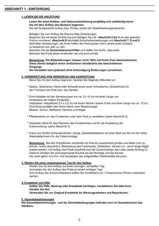 ABSCHNITT 1 - EINFÜHRUNG

        1. LESEN SIE DIE ANLEITUNG
              Lesen Sie diese Aufbau- und Gebrauchsanleitung sorgfältig und vollständig bevor
              Sie mit dem Aufbau des Beckens beginnen.
              Nur der fachgerechte Aufbau bzw. Einbau sichert die Gewährleistungsansprüche.

              Befolgen Sie zum Aufbau die Step-by-Step Anweisungen.
              Beginnen Sie mit dieser Einführung und befolgen Sie z.B.: Abschnitt 2 bis 5 um den geamten
              Pool zu montieren. Abschnitt 6 beinhaltet Sicherheitsanweisungen und Abschnitt 7, 8 und 9
              beinhalten Anweisungen, die Ihnen helfen den Pool sauber und in einem guten Zustand
              zu bewahren-von Jahr zu Jahr.
              Beachten Sie die Sicherheitsvorschriften und stellen Sie sicher, dass jeder
              Benutzer des Pools diese verstanden hat und auch einhält.

              Bemerkung: Die Bilderklärungen müssen nicht 100% mit Ihrem Pool übereinstimmen.
              Diese dienen lediglich einem einfacheren Verständnis des beschriebenen
              Vorgangs.
              Der Hersteller kann jederzeit ohne Ankündigung Änderungen vornehmen.

        2. VORBEREITUNG VON WERKZEUG UND AUSRÜSTUNG
              Bevor Sie mit dem Aufbau beginnen, bereiten Sie folgende Hilfsmittel vor:

            * Spaten, Spitzhacke, Harke oder Schaufel sowie einen Schubkarren (Scheibtruhe) für
              den Transport der Erde bzw. des Sandes.

            * Eine Holzlatte mit den Abmessungen von ca. 5 x 10 cm mit einer Länge von
              mindestens der halben Poolgröße.
              Holzbolzen, Holzpflöcke 2,5 x 2,5 cm mit einem flachen oberen Ende und einer Länge von ca. 15 cm,
              Eine Packung Mehl oder feinen Sand, eine Wasserwaage
              Messer, Schnur, Maßband, Hammer und Nägel.

            * Pflastersteine um das Fundament unter dem Pool zu verstärken (siehe Abschnitt 2);

            * Gesiebten Sand für das Planieren des Fundamentes und für die Ausbildung der
              Eckenrundung. (siehe Abschnitt 3)

            * Kreuz und Schlitz Schraubendreher, Zange, Gewebeklebeband mit einer Breit von 50 mm (für Vlies)
              Wäscheklammern für die Folienmontage

              Bemerkung: Bei den Holzpflöcken empfehlen wir Ihne ein ausreichend großes und tiefes Loch zu
              bohren. (siehe Abschnitt 2, Bearbeitung des Fundments). Holzbolzen können z.b.: durch lange Nägel
              ersetzt werden. Vor Aufbau des Pools empfiehlt sich der Zusammenbau der Leiter (siehe Anhang C).
              Dadurch erhalten Sie eine beginnende Routine bei der Montage und Sie können
              die Leiter gleich zum Ein- und Aussteigen des aufgestellten Stahlmantels benutzen.

        3. Wählen Sie einen angemessenen Tag für den Aufbau
              Warten Sie mit dem Aufbau auf einen sonnigen, windstillen Tag.
              Vermeiden Sie den Aufbau des Pools an einem windigen Tag!
              Zum Aufbau des Schwimmbeckens sollten Sie mindestens von 1 Erwachsenen Person unterstützt
              werden.

        4. Ersatzteile und Hilfe
              Sollten Sie Hilfe, Wartung oder Ersatzteile benötigen, kontaktieren Sie bitte Ihren
              Händler Vor-Ort.
              Verwenden Sie nur Original Ersatzteile für Wartungsarbeiten und Reparaturen.

        5. Garantiebestimmungen
        Die Garantiebestimmungen und die Garantiebedingungen befinden sich im Garantieschein des
        Händlers.




                                                       2
 