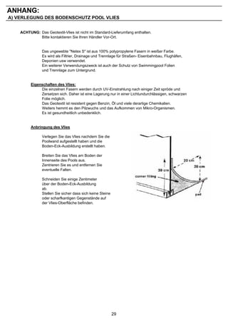 ANHANG:
A) VERLEGUNG DES BODENSCHUTZ POOL VLIES


    ACHTUNG: Das Geotextil-Vlies ist nicht im Standard-Lieferumfang enthalten.
             Bitte kontaktieren Sie Ihren Händler Vor-Ort.


                Das ungewebte "Netex S" ist aus 100% polypropylene Fasern in weißer Farbe.
                Es wird als Filtrier, Drainage und Trennlage für Straßen- Eisenbahnbau, Flughäfen,
                Deponien usw verwendet.
                Ein weiterer Verwendungszweck ist auch der Schutz von Swimmingpool Folien
                und Trennlage zum Untergrund.


         Eigenschaften des Vlies:
              Die einzelnen Fasern werden durch UV-Einstrahlung nach einiger Zeit spröde und
              Zersetzen sich. Daher ist eine Lagerung nur in einer Lichtundurchlässigen, schwarzen
              Folie möglich.
              Das Geotextil ist resistent gegen Benzin, Öl und viele derartige Chemikalien.
              Weiters hemmt es den Pilzwuchs und das Aufkommen von Mikro-Organismen.
              Es ist gesundheitlich unbedenklich.


         Anbringung des Vlies

                Verlegen Sie das Vlies nachdem Sie die
                Poolwand aufgestellt haben und die
                Boden-Eck-Ausbildung erstellt haben.

                Breiten Sie das Vlies am Boden der
                Innenseite des Pools aus.
                Zentrieren Sie es und entfernen Sie
                eventuelle Falten.

                Schneiden Sie einige Zentimeter
                über der Boden-Eck-Ausbildung
                ab.
                Stellen Sie sicher dass sich keine Steine
                oder scharfkantigen Gegenstände auf
                der Vlies-Oberfläche befinden.




                                                            29
 