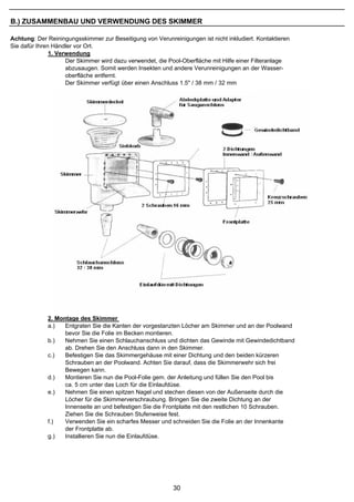 B.) ZUSAMMENBAU UND VERWENDUNG DES SKIMMER

Achtung: Der Reiningungsskimmer zur Beseitigung von Verunreinigungen ist nicht inkludiert. Kontaktieren
Sie dafür Ihren Händler vor Ort.
               1. Verwendung
                     Der Skimmer wird dazu verwendet, die Pool-Oberfläche mit Hilfe einer Filteranlage
                     abzusaugen. Somit werden Insekten und andere Verunreinigungen an der Wasser-
                     oberfläche entfernt.
                     Der Skimmer verfügt über einen Anschluss 1.5" / 38 mm / 32 mm




             2. Montage des Skimmer
             a.)   Entgraten Sie die Kanten der vorgestanzten Löcher am Skimmer und an der Poolwand
                   bevor Sie die Folie im Becken montieren.
             b.)   Nehmen Sie einen Schlauchanschluss und dichten das Gewinde mit Gewindedichtband
                   ab. Drehen Sie den Anschluss dann in den Skimmer.
             c.)   Befestigen Sie das Skimmergehäuse mit einer Dichtung und den beiden kürzeren
                   Schrauben an der Poolwand. Achten Sie darauf, dass die Skimmerwehr sich frei
                   Bewegen kann.
             d.)   Montieren Sie nun die Pool-Folie gem. der Anleitung und füllen Sie den Pool bis
                   ca. 5 cm unter das Loch für die Einlaufdüse.
             e.)   Nehmen Sie einen spitzen Nagel und stechen diesen von der Außenseite durch die
                   Löcher für die Skimmerverschraubung. Bringen Sie die zweite Dichtung an der
                   Innenseite an und befestigen Sie die Frontplatte mit den restlichen 10 Schrauben.
                   Ziehen Sie die Schrauben Stufenweise fest.
             f.)   Verwenden Sie ein scharfes Messer und schneiden Sie die Folie an der Innenkante
                   der Frontplatte ab.
             g.)   Installieren Sie nun die Einlaufdüse.




                                                            30
 