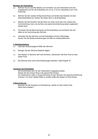 Montage der Einlaufdüse
a.)  Nehmen Sie ein scharfes Messer und schneiden von der Außenseite durch das
     vorgestanzte Loch für die Einlaufdüse ein um ca. 5-10 mm reduziertes Loch in die
     Pool-Folie.

b.)   Nehmen Sie den zweiten Schlauchanschluss und dichten das Gewinde mit dem
      Gewindedichtband ab. Drehen Sie diesen dann in die Einlaufdüse.

c.)   Stecken Sie den Einström-Teil der Düse von Innen durch das Loch sodass eine
      Gummidichtung innen und die Kork und zweite Gummidichtung außen angebracht
      werden kann.

d.)   Schrauben Sie die Klemmschraube auf die Einlaufdüse und orientieren Sie sich
      dabei an der Ausrichtung des Skimmer.

e.)   Verbinden Sie den Skimmer und die Einlaufdüse mit Ihrer Filteranlage.
      Sichern Sie die Schlauchverbindungen mit Hilfe von Schlauchklemmen.


3. Betriebsanleitung
a.)   Optimaler Wasserspiegel ist Mitte des Skimmer

b.)   Reinigen Sie den Skimmer-Siebkorb täglich.

c.)   Das Wasser im Skimmer darf nicht einfrieren. Überwintern Sie Ihren Pool vor dem
      ersten Frost.

d.)   Der Skimmer kann auch einen Bodensauger betreiben. Siehe Kapitel 10.



Anpassen der Einlaufdüse
     Die Einströmdüse kann für den Wasserstrom angepasst werden.
     Drehen Sie den inneren Ring in die gewünschte Position.
     Der Wasserstrom sollte im Zusammenhang mit dem Skimmer eine gute Durchströmung
     erreichen. Um einen idealen Effekt zu erzielen sollte das Wasser im Pool rotieren.


4.Überwinterung
      Beachten Sie die Hinweise zur Einwinterung - bereits vor dem ersten Frost.
      Siehe hierzu Kapitel 7.




                                              31
 