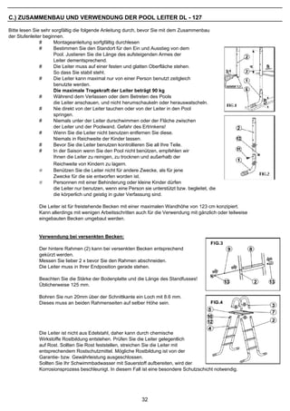 C.) ZUSAMMENBAU UND VERWENDUNG DER POOL LEITER DL - 127

Bitte lesen Sie sehr sorgfältig die folgende Anleitung durch, bevor Sie mit dem Zusammenbau
der Stufenleiter beginnen.
               #      Montageanleitung sorfgfältig durchlesen
               #      Bestimmen Sie den Standort für den Ein und Ausstieg von dem
                      Pool. Justieren Sie die Länge des aufsteigenden Armes der
                      Leiter dementsprechend.
               #      Die Leiter muss auf einer festen und glatten Oberfläche stehen.
                      So dass Sie stabil steht.
               #      Die Leiter kann maximal nur von einer Person benutzt zeitgleich
                      benutzte werden.
                      Die maximale Tragekraft der Leiter beträgt 90 kg
               #      Während dem Verlassen oder dem Betreten des Pools
                      die Leiter anschauen, und nicht herumschaukeln oder herauswatscheln.
               #      Nie direkt von der Leiter tauchen oder von der Leiter in den Pool
                      springen.
               #      Niemals unter der Leiter durschwimmen oder der Fläche zwischen
                      der Leiter und der Poolwand. Gefahr des Ertrinkens!
               #      Wenn Sie die Leiter nicht benutzen entfernen Sie diese.
                      Niemals in Reichweite der Kinder lassen.
               #      Bevor Sie die Leiter benutzen kontrollieren Sie all Ihre Teile.
               #      In der Saison wenn Sie den Pool nicht benützen, empfehlen wir
                      Ihnen die Leiter zu reinigen, zu trocknen und außerhalb der
                      Reichweite von Kindern zu lagern.
               #      Benützen Sie die Leiter nicht für andere Zwecke, als für jene
                      Zwecke für die sie entworfen worden ist.
               #      Personnen mit einer Behinderung oder kleine Kinder dürfen
                      die Leiter nur benutzen, wenn eine Person sie unterstützt bzw. begleitet, die
                      die körperlich und geistig in guter Verfassung sind.

              Die Leiter ist für freistehende Becken mit einer maximalen Wandhöhe von 123 cm konzipiert.
              Kann allerdings mit wenigen Arbeitsschritten auch für die Verwendung mit gänzlich oder teilweise
              eingebauten Becken umgebaut werden.


              Verwendung bei versenkten Becken:

              Der hintere Rahmen (2) kann bei versenkten Becken entsprechend
              gekürzt werden.
              Messen Sie lieber 2 x bevor Sie den Rahmen abschneiden.
              Die Leiter muss in Ihrer Endposition gerade stehen.

              Beachten Sie die Stärke der Bodenplatte und die Länge des Standfusses!
              Üblicherweise 125 mm.

              Bohren Sie nun 20mm über der Schnittkante ein Loch mit 8.6 mm.
              Dieses muss an beiden Rahmenseiten auf selber Höhe sein.




              Die Leiter ist nicht aus Edelstahl, daher kann durch chemische
              Wirkstoffe Rostbildung entstehen. Prüfen Sie die Leiter gelegentlich
              auf Rost. Sollten Sie Rost feststellen, streichen Sie die Leiter mit
              entsprechendem Rostschutzmittel. Mögliche Rostbildung ist von der
              Garantie- bzw. Gewährleistung ausgeschlossen.
              Sollten Sie Ihr Schwimmbadwasser mit Sauerstoff aufbereiten, wird der
              Korrosionsprozess beschleunigt. In diesem Fall ist eine besondere Schutzschicht notwendig.




                                                               32
 