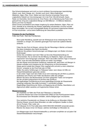 D.) HANDHABUNG DES POOL-WASSER


        Das Schwimmbadwasser wird nicht nur durch sichtbare Verunreinigungen beeinträchtigt.
        (Staub, Laub, Sand, Zweige, etc.). Sondern auch durch Mikro-Organismen
        (Bakterien, Algen, Pilze, Viren). Selbst nach dem Duschen bringt jeder Person eine
        unglaubliche Vielzahl von Verunreinigungen mit in den Pool. Wie zB Schweiß, Haare,
        Reste von Kosmetika, Sonnencreme etc. Eine Person, die vor Benützung des Pools nicht
        geduscht hat, bring eine unglaubliche Menge von 600 Millionen - 3.5 Billionen Bakterien,
        Keime und Viren ins Wasser.
        Diese Formen anschließend eine ideale Umgebung für weitere Bakterien, Algen, Pilze und
        Viren. Deshalb ist es notwendig das Wasser regelmäßig aufzubereiten und eine normale
        Basis herzustellen. Nur so kann sichergestellt werden ein permanent hygienisches Wasser
        im Pool vorzufinden - und so keine Gefährdung der Gesundheit zuzulassen.

        Prinzipien für den Pool Betrieb
        Füllen des Pools - Start des Pool-Betriebs

              Bevor jeder Neufüllung, speziell nach der Winterpause ist es notwendig den Pool
              ordentlich zu reinigen. Ein ordentlich gereinigter Pool macht den späteren Betrieb
              einfacher.

              Füllen Sie den Pool mit Wasser, nehmen Sie die Filteranlage in Betrieb und lassen
              Sie diese mindestens über Nacht durchlaufen.
              Entfernen Sie größere Verschmutzungen und Ablagerungen vom Boden mit einem
              Bodensauger.
              Achten Sie unmittelbar nach dem Füllen auf die erste Wasserbehandlung mit
              Chlorprodukten. Nur so können Sie der Bildung von Bakterien, Algen und anderen
              organischen Verunreinigungen vorbeugen. Wenn das Füllen mehrere Tage in Anspruch
              nimmt, muss die erste Desinfektion bereits am ersten Tag erfolgen.
              Hat das Wasser eine bräunliche Verfärbung, bedeutet das, dass Eisen und Mangan im
              Wasser enthalten sind (meistens bei der Verwendung von Brunnenwasser).
              Dieses gerinnt sobald dem Wasser Chlor zugefügt wird und wird zu einer unlöslichen
              Schicht - entweder an der Pool-Folie oder im Filter.
              Sollten Sie solche Verfärbungen im Füllwasser haben, kann dieses mit Hilfe von
              Wasserhärtestabilisator gebunden werden.
              In den ersten Tagen nach dem Füllen ist es nicht notwendig den pH-Wert zu justieren.
              Spätestens eine Woche nach Füllen des Beckens sollte dies erfolgen.
              Messen Sie hierzu das Beckenwasser mit einem geeigneten Tester und korrigieren
              Sie den pH-Wert entsprechend mit pH-Plus oder pH-Minus.
              Bei regelmäßiger Pool-Benützung ist eine regelmäßige Kontrolle der Wasserwerte
              unbedingt notwendig. Dies sollte zumindest 1 x wöchentlich erfolgen.
              Regelmäßige Überprüfung der Werte und Regelung des pH-Wertes, Desinfektion und
              Algenschutz stellen sauberes und hygienisches Wasser sicher.

        Wasserversorgung
             Wir empfehlen vor füllen des Pools das Füllwasser zu überprüfen.
             Zu weiches Wasser kann einen korrodierenden Effekt auf das Pool-Equipment haben.
             Brunnenwasser kann Mineralien enthalten, welche Ablagerungen verursachen.

              Eine natürliche Charakteristik von Wasser ist die Auflösung von Mineralien (Härte).
              Weiches Wasser versucht diese Mineralien von allen verfügbaren Quellen zu lösen.
              zB von Pumpen, Filter, Leiter, etc.
              Als Füllwasser für Ihr Pool sollte daher KEIN WEICHES WASSER verwendet werden.
              Mischen Sie dieses immer mit Wasser, welches reichhaltiger an Mineralien ist.

              Um Ablagerungen durch Wasserinhaltsstoffe zu verhindern empfehlen wir auf jeden Fall
              Wasserhärtestabilisator beizumengen.




                                                       34
 