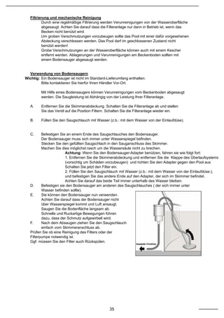 Filtrierung und mechanische Reinigung
           Durch eine regelmäßige Filtrierung werden Verunreinigungen von der Wasseroberfläche
           abgesaugt. Achten Sie darauf dass die Filteranlage nur dann in Betrieb ist, wenn das
           Becken nicht benützt wird.
           Um groben Verschmutzungen vorzubeugen sollte das Pool mit einer dafür vorgesehenen
           Abdeckung verschlossen werden. Das Pool darf im geschlossenen Zustand nicht
           benützt werden!
           Grobe Verschmutzungen an der Wasseroberfläche können auch mit einem Kescher
           entfernt werden. Ablagerungen und Verunreinigungen am Beckenboden sollten mit
           einem Bodensauger abgesaugt werden.


  Verwendung von Bodensaugern
Wichtig: Ein Bodensauger ist nicht im Standard-Lieferumfang enthalten.
         Bitte kontaktieren Sie hierfür Ihren Händler Vor-Ort.

         Mit Hilfe eines Bodensaugers können Verunreinigungen vom Beckenboden abgesaugt
         werden. Die Saugleistung ist Abhängig von der Leistung Ihrer Filteranlage.

   A.    Entfernen Sie die Skimmerabdeckung. Schalten Sie die Filteranlage ab und stellen
         Sie das Ventil auf die Position Filtern. Schalten Sie die Filteranlage wieder ein.

   B.    Füllen Sie den Saugschlauch mit Wasser (z.b.: mit dem Wasser von der Einlaufdüse).


   C.     Befestigen Sie an einem Ende des Saugschlauches den Bodensauger.
          Der Bodensauger muss sich immer unter Wasserspiegel befinden.
          Stecken Sie den gefüllten Saugschlach in den Sauganschluss des Skimmer.
          Machen Sie dies möglichst rasch um die Wassersäule nicht zu brechen.
                        Achtung: Wenn Sie den Bodensauger-Adapter benützen, fahren sie wie folgt fort:
                        1. Entfernen Sie die Skimmerabdeckung und entfernen Sie die Klappe des Überlaufsystems
                        (vorsichtig um Schäden vorzubeugen) und richten Sie den Adapter gegen den Pool aus
                        Schalten Sie jetzt den Filter ein.
                        2. Füllen Sie den Saugschlauch mit Wasser (z.b.: mit dem Wasser von der Einlaufdüse.),
                        und befestigen Sie das andere Ende auf den Adapter, der sich im Skimmer befindet.
                        Achten Sie darauf das beide Teil immer unterhalb des Wasser bleiben.
   D.     Befestigen sie den Bodensauger am anderen des Saugschlauches ( der sich immer unter
          Wasser befinden sollte).
   E.     Sie können den Bodensauger nun verwenden.
          Achten Sie darauf dass der Bodensauger nicht
          über Wasserspiegel kommt und Luft ansaugt.
          Saugen Sie die Bodenfläche langsam ab.
          Schnelle und Ruckartige Bewegungen führen
          dazu, dass der Schmutz aufgewirbelt wird.
   F.     Nach dem Absaugen ziehen Sie den Saugschlauch
          einfach vom Skimmeranschluss ab.
   Prüfen Sie ob eine Reinigung des Filters oder der
   Filterpumpe notwendig ist.
   Ggf. müssen Sie den Filter auch Rückspülen.




                                                 35
 