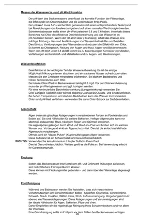 Messen der Wasserwerte - und pH Wert Korrektur

           Der pH-Wert des Beckenwassers beeinflusst die korrekte Funktion der Filteranlage,
           die Effektivität von Chlorprodukten und die Lebensdauer Ihres Pools.
           Der pH-Wert muss 1-2 x wöchentlich gemessen (mit einem entsprechendem Tester) und
           bei Abweichungen vom Idealwert umgehend auf einen normalen Wert korrigiert werden.
           Schwimmbadwasser sollte einen pH-Wert zwischen 6.8 und 7.6 haben. Innerhalb dieses
           Bereiches hat Chlor die effektivste Desinfektionswirkung und das Wasser ist im
           pH-Neutralen bereich. Wenn der pH-Wert über 7.6 ansteigt, erhält das Wasser eine
           milchige Trübung - dies sind Ausflockungen von Wasserinhaltsstoffen und Metallen.
           Dies führt zu Verklumpungen des Filtersandes und reduziert die Effektivität von Chlor.
           Es kommt zu Chlorgeruch, Reizung von Augen und Haut, Algen- und Bakterienwuchs
           Wenn der pH-Wert unter 6.8 abfällt kommt es zu beschleunigter Korrosion von Metallen,
           Verfärbungen an Kunststoff- und Metallteilen und zu Augen- und Hautreizungen.


    Wasserdesinfektion

           Desinfektion ist der wichtigste Teil der Wasseraufbereitung. Es ist die einzige
           Möglichkeit Mikroorganismen abzutöten und ein sauberes Wasser aufrechtzuerhalten.
           Messen Sie den Chlorwert mindestens wöchentlich. Bei starkem Badebetrieb und
           hohen Temperaturen auch öfter.
           Der Ideale Chlor-Wert im Beckenwasser beträgt 0.5 mg/l. Vor der Chlorwert-Messung
           muss der pH-Wert gemessen und ggf. korrigiert werden.
           Für eine kontinuierliche Desinfektionswirkung (Langzeitwirkung) verwenden Sie
           Chor-Langzeit-Tabletten oder schnell lösliches Granulat zur Zusatz- und Erstdesinfektion.
           Bei hohen Temperaturen und starkem Badebetrieb kann das Wasser trotz korrektem
           Chlor- und pH-Wert verfärben - verwenden Sie dann Chlor-Schock zur Stoßdesinfektion.


    Algenschutz

         Algen treten als glitschige Ablagerungen in verschiedenen Farben an Poolwänden und
         Boden auf. Sie sind Nährboden für weitere Bakterien. Heftiger Algenwuchs kann vor
         allem bei andauernder Hitze, häufigem Regen und Stürmen entstehen.
         Die Algensporen gelangen durch Wind und Staub ins Pool und breiten sich im warmen
         Wasser aus. Vorbeugend wirkt ein Algenschutzmittel. Dies ist die einfachste Methode
         Algenwuchs vorzubeugen.
         Oftmals wird ein "blaues Pulver" (Kupfersulfat) gegen Algen verwendet.
         Diese Substanz ist ein Schwermetall und Gesundheitsschädlich.
WICHTIG: Verwenden Sie kein Ammonium / Kupfer Sulfat in Ihrem Pool.
         Dies ist Gesundheitsschädlich. Weiters greift es die Folie an. Bei Verwendung erlischt
         Ihr Garantieanspruch.


    Flockung

           Sollten das Beckenwasser trotz korrektem pH- und Chlorwert Trübungen aufweisen,
           sind nicht filterbare Feinstpartikel im Wasser.
           Diese können mit Flockungsmittel gebunden - und dann über die Filteranlage abgesaugt
           werden.


    Pool Reinigung

           Während des Badesaison werden Sie feststellen, dass sich verschiedene
           Verschmutzungen am Schwimmbecken bilden - Köperfett, Kosmetika, Sonnencreme,
           Schweiß, Staub, Insekten, Blätter, Gras, Stroh, Luftverunreinigung, Umgebungsschmutz
           ebenso wie Wasserablagerungen. Diese Ablagerungen und Verunreinigungen sind
           der ideale Nährboden für Algen, Bakterien, Pilze und Viren.
           Daher Empfehlen wir die regelmäßige Reinigung Ihres Schwimmbeckens und vor allem
           der Innenfolie.
           Eine Grundreinigung sollte im Frühjahr vor dem Füllen des Beckenwassers erfolgen.
                                                    36
 