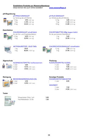 Empfohlene Produkte zur Wasseraufbereitung
               Diese können Sie auch Online bestellen!   www.wasserpflege.at


pH-Regulierung
            pH MINUS GRANULAT                                pH PLUS GRANULAT
            zur Senkung des pH-Wertes                        zur Anhebung des pH-Wertes
             1,5 kg          3,90 (2,60 / kg)                        1,2 kg        3,00 (2,50 / kg)
               5 kg         11,90 (2,38 / kg)                          5 kg       11,50 (2,30 / kg)
             10 kg          22,50 (2,25 / kg)                        10 kg        21,80 (2,18 / kg)


Desinfektion
               CHLORGRANULAT schnell löslich                 CHLORTABLETTEN 200g, langsam löslich
               für die Erst- und Zusatzdesinfektion          für die permanente Desinfektion
                1,2 kg            6,50 (5,42 / kg)                      1 kg          5,60
                  5 kg           25,90 (5,18 / kg)                      5 kg         25,90 (5,18 / kg)



               AKTIVSAUERSTOFF - DUO TAB's                   CHLORSCHOCKGRANULAT schnell löslich
                1 kg       18,50                                   1,2 kg    7,50 (6,25 / kg)
                5 kg       85,00 (17,00 / kg)                        5 kg   27,90 (5,58 / kg)




Algenschutz                                                  Flockung
               ALGENSCHUTZMITTEL hochkonzentriert            FLOCKUNGSMITTEL FLÜSSIG
               1 Liter    5,00                                     1 Liter     3,50
               3 Liter   14,70 (4,90 / Liter)                      3 Liter     9,90 (3,30 / Liter)
               5 Liter   19,90 (3,98 / Liter)                      5 Liter    15,50 (3,10 / Liter)



Reinigung                                                    Sonstige Produkte
               BECKENRANDREINIGUNGS-GEL                      WASSERHÄRTESTABILISATOR
               1 Liter    5,90                                      1 Liter     8,90
               3 Liter   15,90 (5,30 / Liter)
                                                             WINTERFIT
                                                                  1 Liter            7,50
                                                                  3 Liter           19,90 (3,98 / Liter)

Tester

                      Wassertester Chlor / pH         5,00
                      Nachfülltabletten 10 Stk        1,00




                                                         38
 