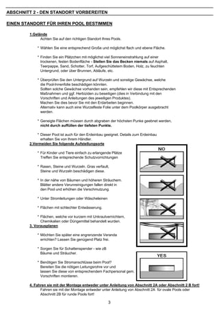 ABSCHNITT 2 - DEN STANDORT VORBEREITEN

EINEN STANDORT FÜR IHREN POOL BESTIMMEN

        1.Gelände
              Achten Sie auf den richtigen Standort Ihres Pools.

            * Wählen Sie eine entsprechend Große und möglichst flach und ebene Fläche.

            * Finden Sie ein Plätzchen mit möglichst viel Sonneneinstrahlung auf einer
              trockenen, festen Bodenfläche - Stellen Sie das Becken niemals auf Asphalt,
              Teerpappe, Sand, Schotter, Torf, Aufgeschüttetem Boden, Holz, zu feuchten
              Untergrund, oder über Brunnen, Abläufe, etc.

            * Überprüfen Sie den Untergrund auf Wurzeln und sonstige Gewächse, welche
              die Pool-Innenfolie beschädigen könnten.
              Sollten solche Gewächse vorhanden sein, empfehlen wir diese mit Entsprechenden
              Maßnahmen und ggf. Herbiziden zu beseitigen (dies in Verbindung mit den
              Vorschriften und Anleitungen des jeweiligen Produktes).
              Machen Sie dies bevor Sie mit den Erdarbeiten beginnen.
              Alternativ kann auch eine Wurzelfeste Folie unter dem Poolkörper ausgebracht
              werden.

            * Geneigte Flächen müssen durch abgraben der höchsten Punke geebnet werden,
              nicht durch auffüllen der tiefsten Punkte.

            * Dieser Pool ist auch für den Erdeinbau geeignet. Details zum Erdeinbau
              erhalten Sie von Ihrem Händler.
        2.Vermeiden Sie folgende Aufstellungsorte

            * Für Kinder und Tiere einfach zu erlangende Plätze
              Treffen Sie entsprechende Schutzvorrichtungen

            * Rasen, Steine und Wurzeln. Gras verfault,
              Steine und Wurzeln beschädigen diese.

            * In der nähe von Bäumen und höheren Sträuchern.
              Blätter andere Verunreinigungen fallen direkt in
              den Pool und erhöhen die Verschmutzung.

            * Unter Stromleitungen oder Wäscheleinen

            * Flächen mit schlechter Entwässerung.

             * Flächen, welche vor kurzem mit Unkrautvernichtern,
               Chemikalien oder Düngemittel behandelt wurden.
        3. Vorausplanen

            * Möchten Sie später eine angrenzende Veranda
              errichten? Lassen Sie genügend Platz frei.

            * Sorgen Sie für Schattenspender - wie zB
              Bäume und Sträucher.

            * Benötigen Sie Stromanschlüsse beim Pool?
              Bereiten Sie die nötigen Leitungsrohre vor und
              lassen Sie diese von entsprechendem Fachpersonal gem. den jeweiligen
              Vorschriften montieren.

        4. Fahren sie mit der Montage entweder unter Anleitung von Abschnitt 2A oder Abschnitt 2 B fort!
              Fahren sie mit der Montage entweder unter Anleitung von Abschnitt 2A für ovale Pools oder
              Abschnitt 2B für runde Pools fort!

                                                        3
 
